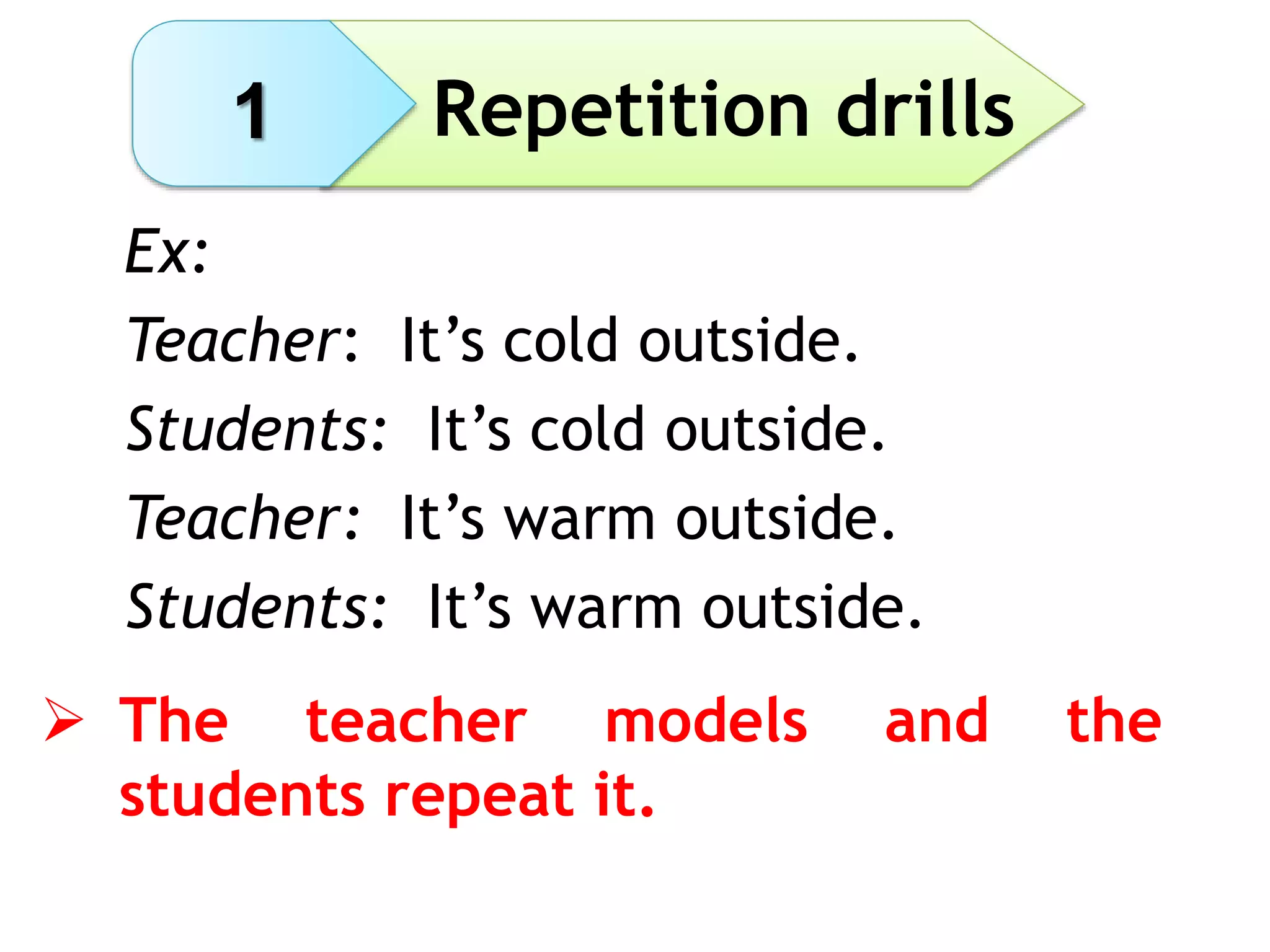 Repetition drills
Ex:
Teacher: It’s cold outside.
Students: It’s cold outside.
Teacher: It’s warm outside.
Students: It’s warm outside.
 The teacher models and the
students repeat it.
1
 