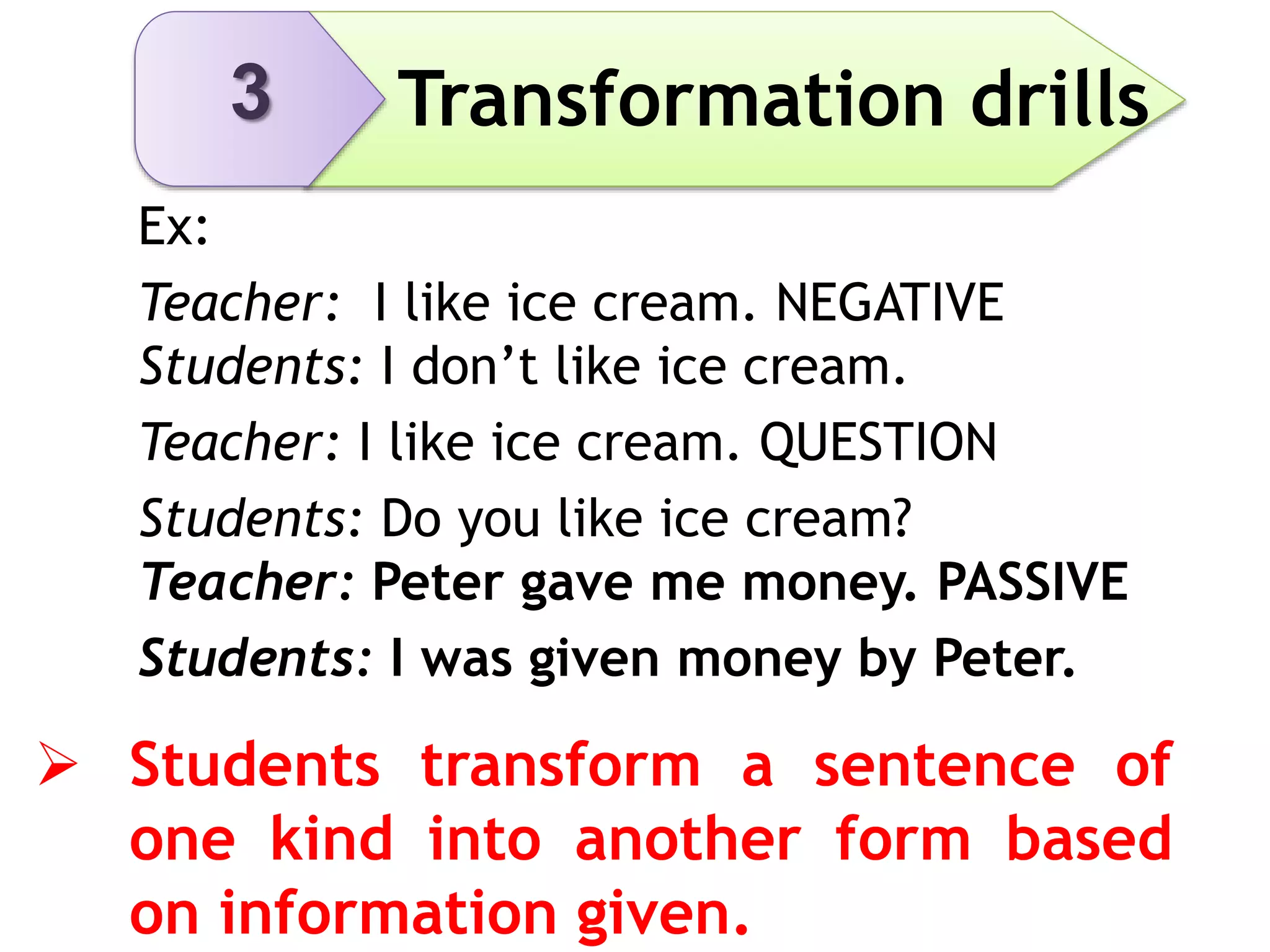3 Transformation drills
Ex:
Teacher: I like ice cream. NEGATIVE
Students: I don’t like ice cream.
Teacher: I like ice cream. QUESTION
Students: Do you like ice cream?
Teacher: Peter gave me money. PASSIVE
Students: I was given money by Peter.
 Students transform a sentence of
one kind into another form based
on information given.
 