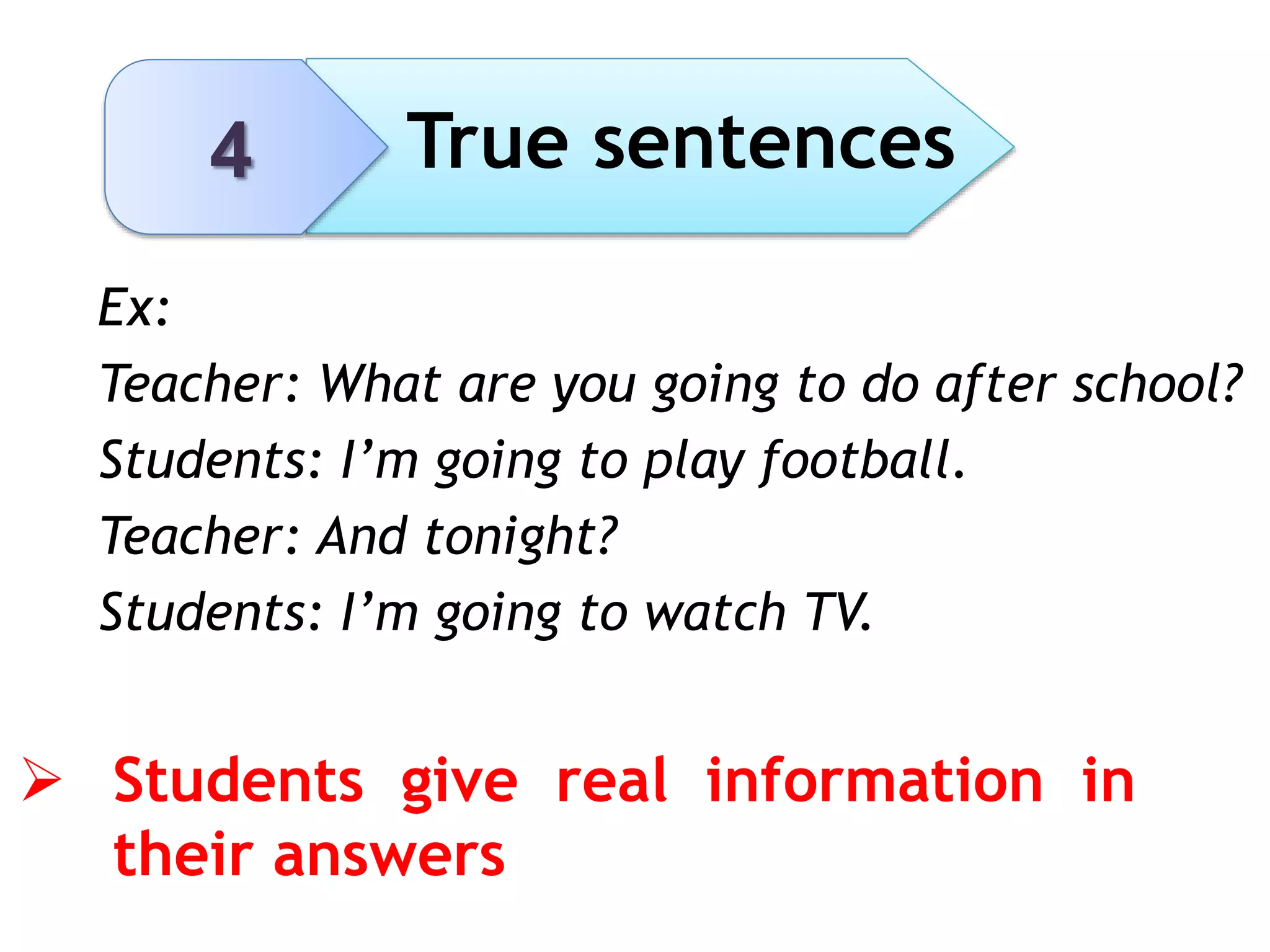 4 True sentences
 Students give real information in
their answers
Ex:
Teacher: What are you going to do after school?
Students: I’m going to play football.
Teacher: And tonight?
Students: I’m going to watch TV.
 