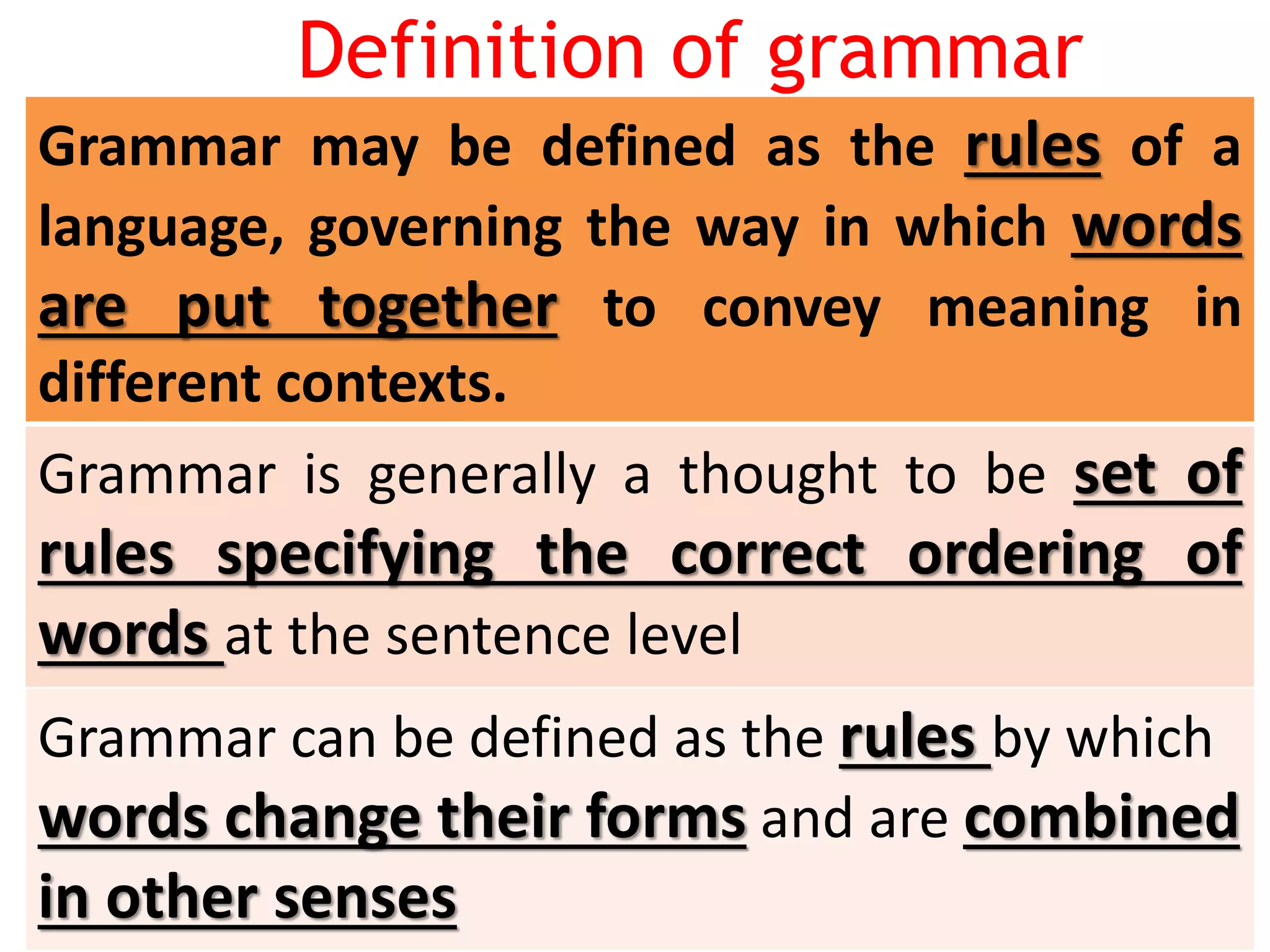 Definition of grammar
Grammar may be defined as the rules of a
language, governing the way in which words
are put together to convey meaning in
different contexts.
Grammar is generally a thought to be set of
rules specifying the correct ordering of
words at the sentence level
Grammar can be defined as the rules by which
words change their forms and are combined
in other senses
 