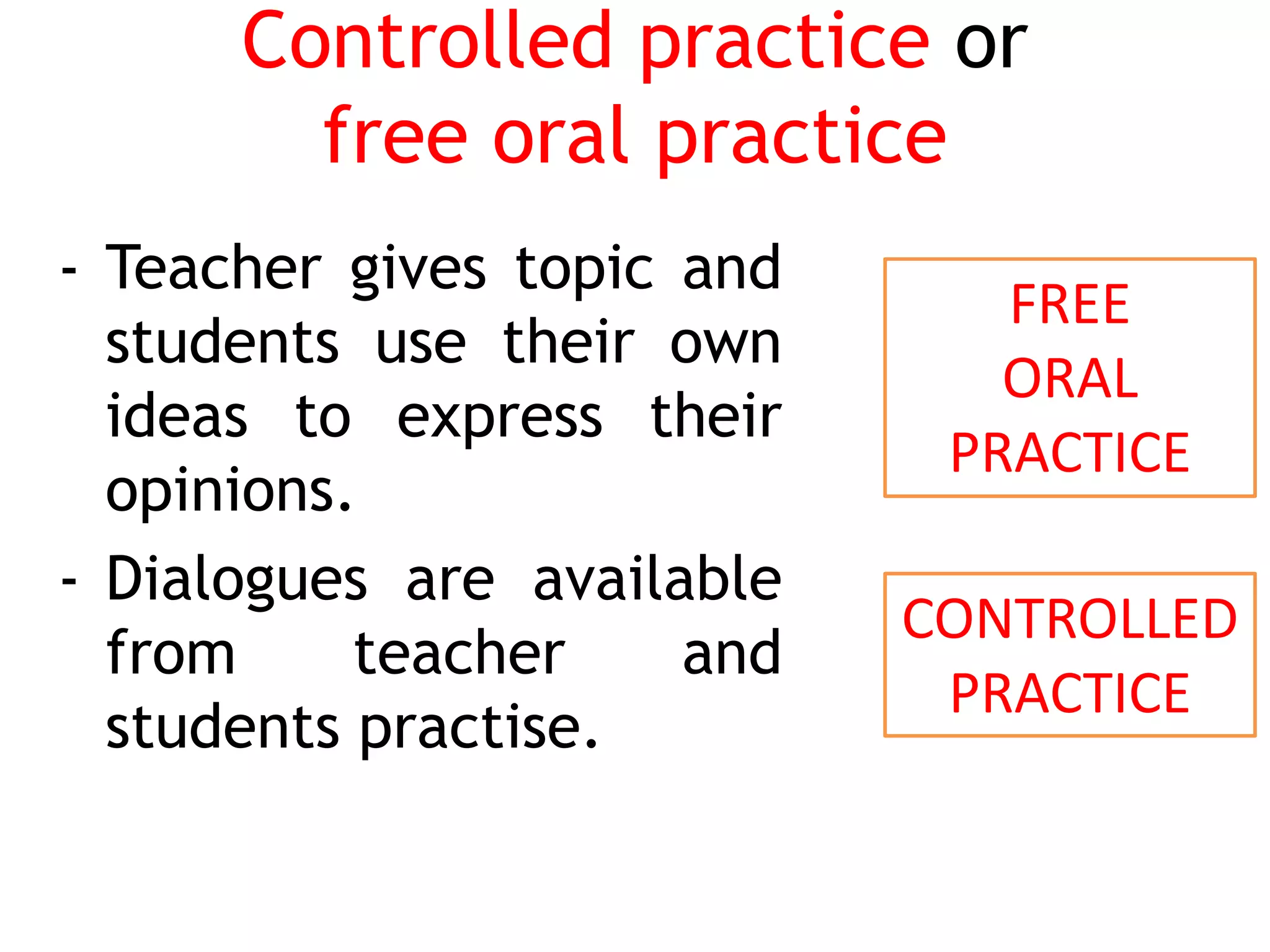 Controlled practice or
free oral practice
- Teacher gives topic and
students use their own
ideas to express their
opinions.
- Dialogues are available
from teacher and
students practise.
FREE
ORAL
PRACTICE
CONTROLLED
PRACTICE
 