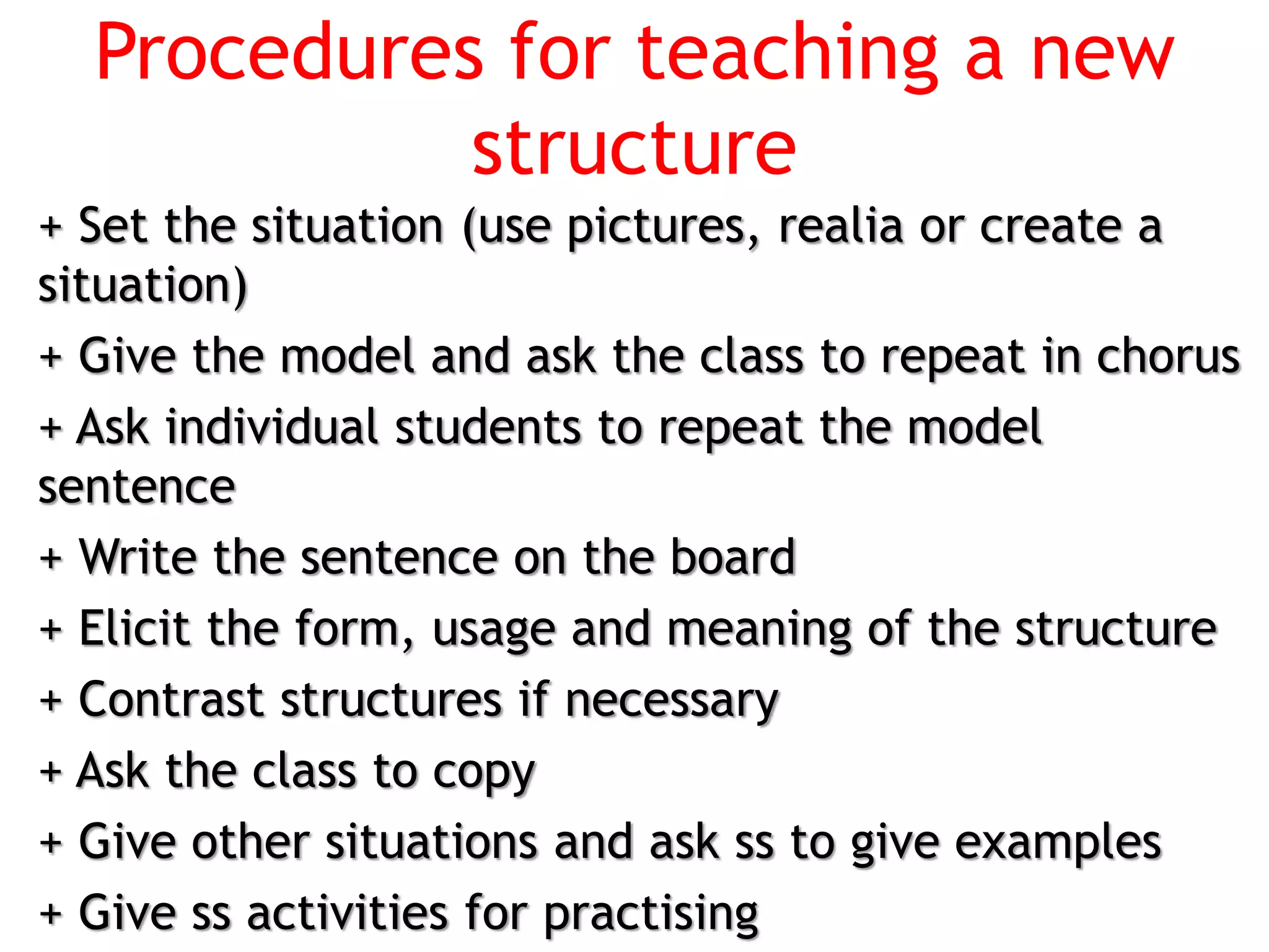 Procedures for teaching a new
structure
+ Set the situation (use pictures, realia or create a
situation)
+ Give the model and ask the class to repeat in chorus
+ Ask individual students to repeat the model
sentence
+ Write the sentence on the board
+ Elicit the form, usage and meaning of the structure
+ Contrast structures if necessary
+ Ask the class to copy
+ Give other situations and ask ss to give examples
+ Give ss activities for practising
 