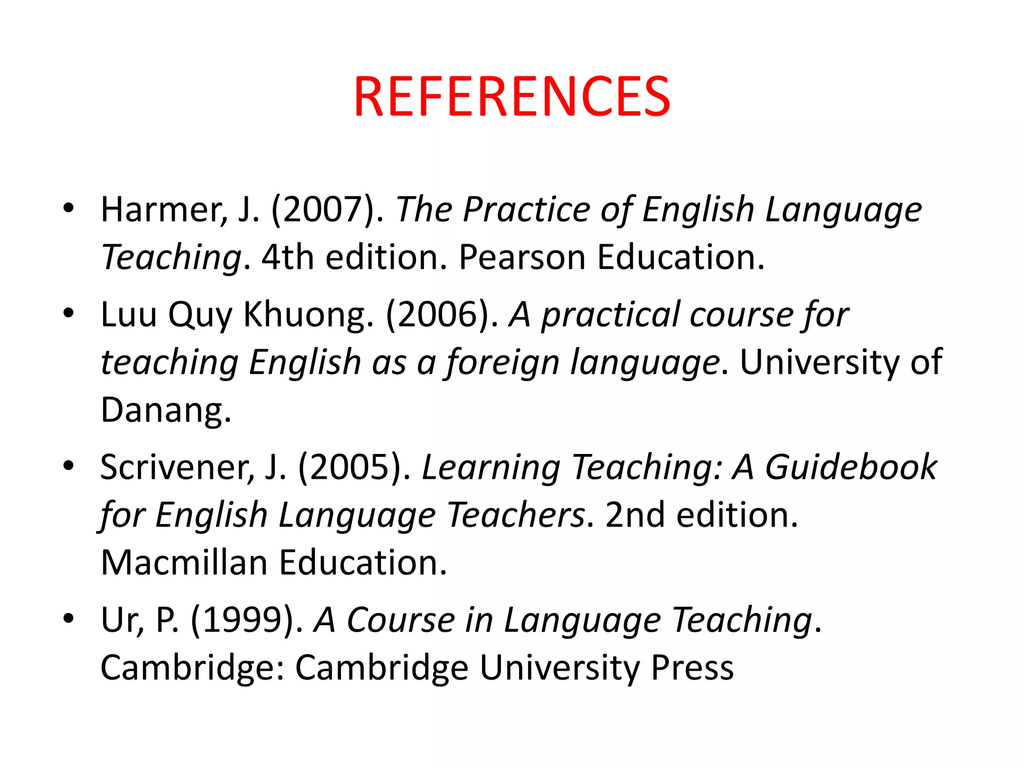 REFERENCES
• Harmer, J. (2007). The Practice of English Language
Teaching. 4th edition. Pearson Education.
• Luu Quy Khuong. (2006). A practical course for
teaching English as a foreign language. University of
Danang.
• Scrivener, J. (2005). Learning Teaching: A Guidebook
for English Language Teachers. 2nd edition.
Macmillan Education.
• Ur, P. (1999). A Course in Language Teaching.
Cambridge: Cambridge University Press
 