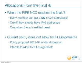 Allocations From the Final /8
        •     When the RIPE NCC reaches the ﬁnal /8:
                – Every    member can get a /22 (1024 addresses)
                – Only   if they already have IPv6 addresses
                – Only   when there is justiﬁed need


        •     Current policy does not allow for PI assignments
                – Policy   proposal 2012-04 under discussion
                – Intends   to allow for PI assignments


                                                                   16

Tuesday, June 5, 2012
 