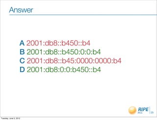 Answer



                    A 2001:db8::b450::b4
                    B 2001:db8::b450:0:0:b4
                    C 2001:db8::b45:0000:0000:b4
                    D 2001:db8:0:0:b450::b4




                                                   25

Tuesday, June 5, 2012
 