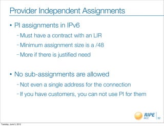 Provider Independent Assignments
        •     PI assignments in IPv6
                – Must     have a contract with an LIR
                – Minimum      assignment size is a /48
                – More     if there is justiﬁed need


        •     No sub-assignments are allowed
                – Not     even a single address for the connection
                – If    you have customers, you can not use PI for them



                                                                          32

Tuesday, June 5, 2012
 