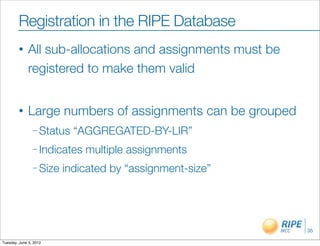 Registration in the RIPE Database
        •     All sub-allocations and assignments must be
              registered to make them valid


        •     Large numbers of assignments can be grouped
                – Status   “AGGREGATED-BY-LIR”
                – Indicates   multiple assignments
                – Size   indicated by “assignment-size”




                                                            35

Tuesday, June 5, 2012
 