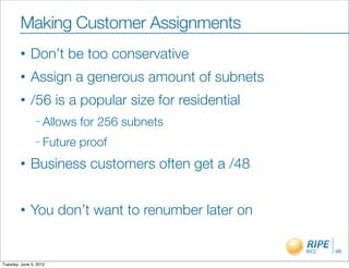 Making Customer Assignments
        •     Don’t be too conservative
        •     Assign a generous amount of subnets
        •     /56 is a popular size for residential
                – Allows   for 256 subnets
                – Future   proof
        •     Business customers often get a /48


        •     You don’t want to renumber later on

                                                      46

Tuesday, June 5, 2012
 