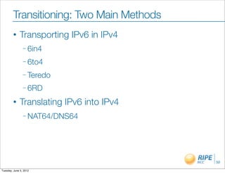 Transitioning: Two Main Methods
        •     Transporting IPv6 in IPv4
                – 6in4

                – 6to4

                – Teredo

                – 6RD

        •     Translating IPv6 into IPv4
                – NAT64/DNS64




                                           50

Tuesday, June 5, 2012
 
