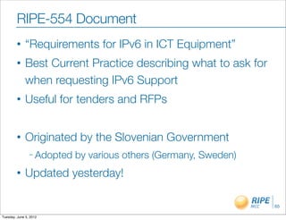 RIPE-554 Document
        •     “Requirements for IPv6 in ICT Equipment”
        •     Best Current Practice describing what to ask for
              when requesting IPv6 Support
        •     Useful for tenders and RFPs


        •     Originated by the Slovenian Government
                – Adopted   by various others (Germany, Sweden)
        •     Updated yesterday!

                                                                  65

Tuesday, June 5, 2012
 