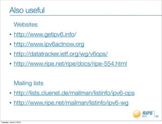 Also useful
             Websites
        •    http://www.getipv6.info/
        •    http://www.ipv6actnow.org
        •    http://datatracker.ietf.org/wg/v6ops/
        •    http://www.ripe.net/ripe/docs/ripe-554.html


             Mailing lists
        •    http://lists.cluenet.de/mailman/listinfo/ipv6-ops
        •    http://www.ripe.net/mailman/listinfo/ipv6-wg

                                                                 68

Tuesday, June 5, 2012
 