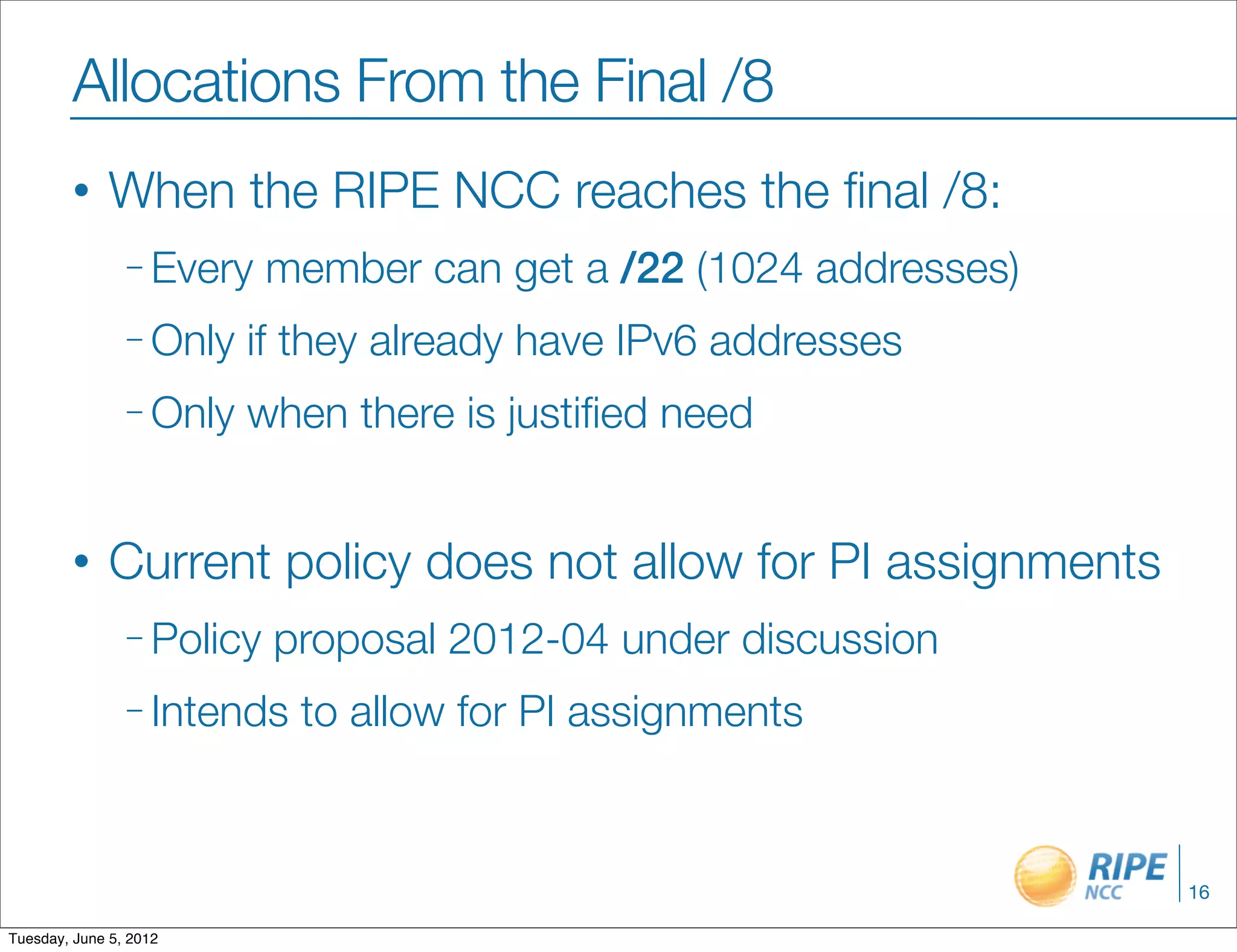 Allocations From the Final /8
        •     When the RIPE NCC reaches the ﬁnal /8:
                – Every    member can get a /22 (1024 addresses)
                – Only   if they already have IPv6 addresses
                – Only   when there is justiﬁed need


        •     Current policy does not allow for PI assignments
                – Policy   proposal 2012-04 under discussion
                – Intends   to allow for PI assignments


                                                                   16

Tuesday, June 5, 2012
 