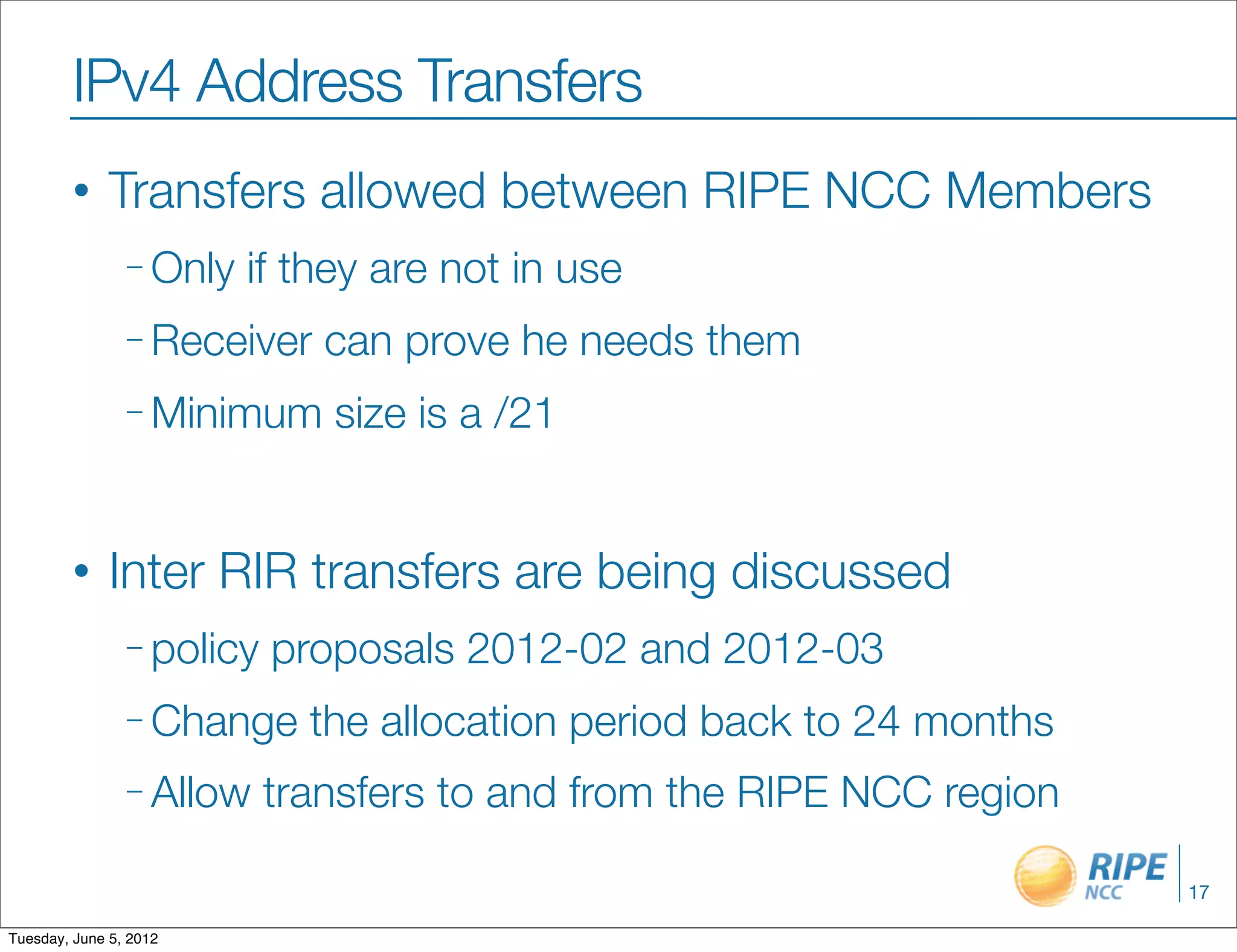 IPv4 Address Transfers
        •     Transfers allowed between RIPE NCC Members
                – Only   if they are not in use
                – Receiver    can prove he needs them
                – Minimum     size is a /21


        •     Inter RIR transfers are being discussed
                – policy   proposals 2012-02 and 2012-03
                – Change     the allocation period back to 24 months
                – Allow    transfers to and from the RIPE NCC region

                                                                       17

Tuesday, June 5, 2012
 