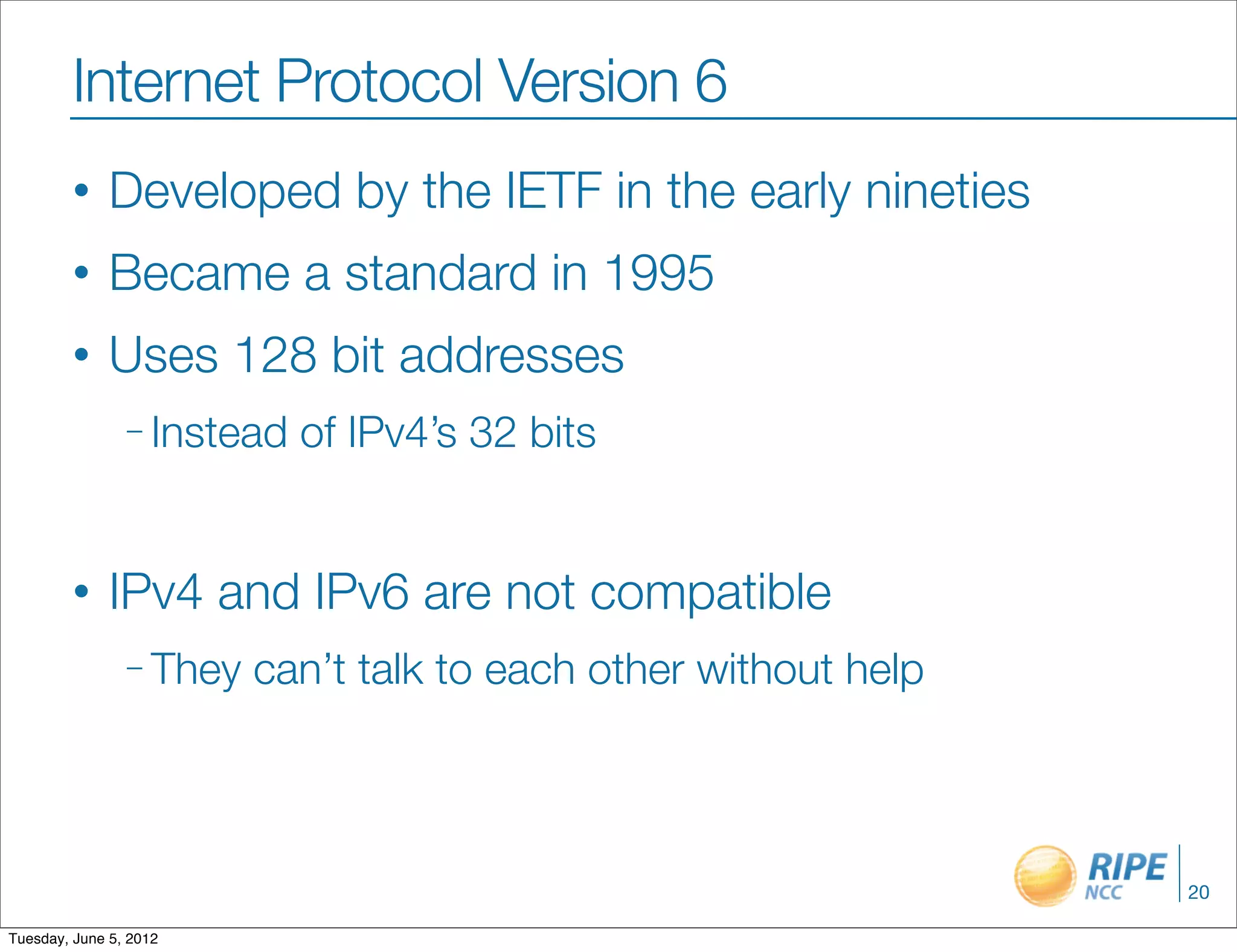 Internet Protocol Version 6
        •     Developed by the IETF in the early nineties
        •     Became a standard in 1995
        •     Uses 128 bit addresses
                – Instead   of IPv4’s 32 bits


        •     IPv4 and IPv6 are not compatible
                – They   can’t talk to each other without help



                                                                 20

Tuesday, June 5, 2012
 