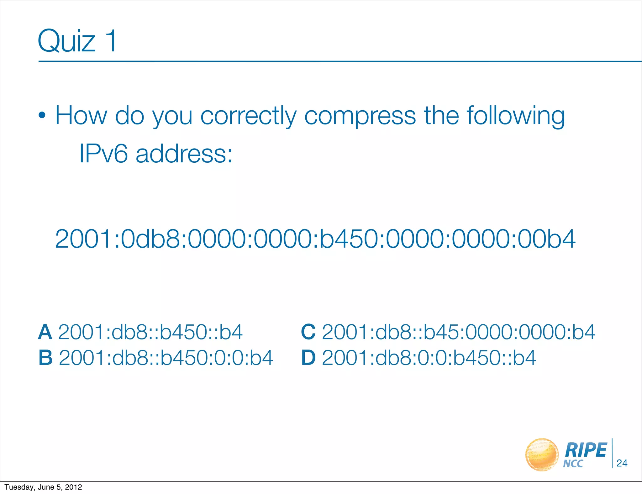 Quiz 1

        •    How do you correctly compress the following
              IPv6 address:


             2001:0db8:0000:0000:b450:0000:0000:00b4


         A 2001:db8::b450::b4      C 2001:db8::b45:0000:0000:b4
         B 2001:db8::b450:0:0:b4   D 2001:db8:0:0:b450::b4



                                                                  24

Tuesday, June 5, 2012
 