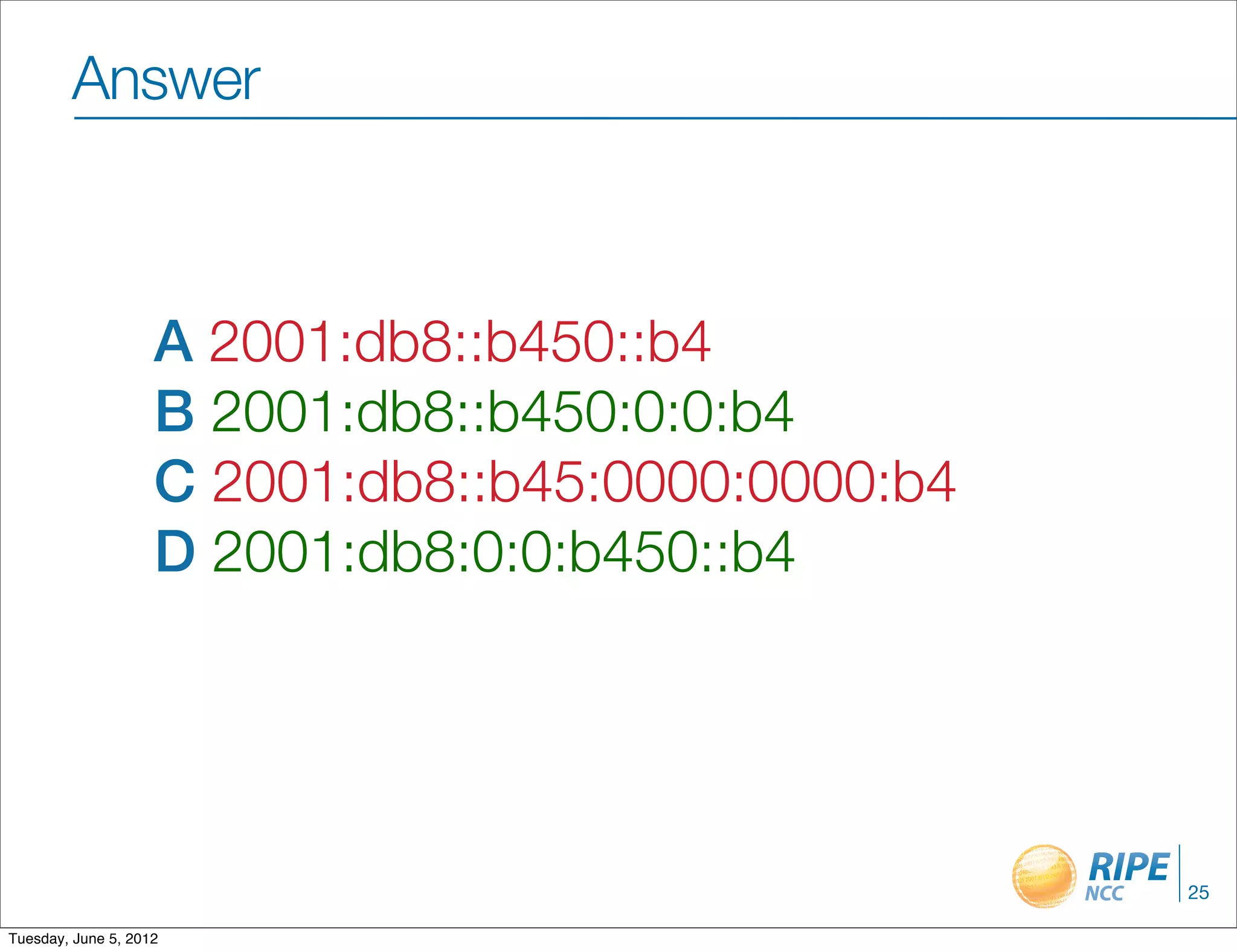 Answer



                    A 2001:db8::b450::b4
                    B 2001:db8::b450:0:0:b4
                    C 2001:db8::b45:0000:0000:b4
                    D 2001:db8:0:0:b450::b4




                                                   25

Tuesday, June 5, 2012
 