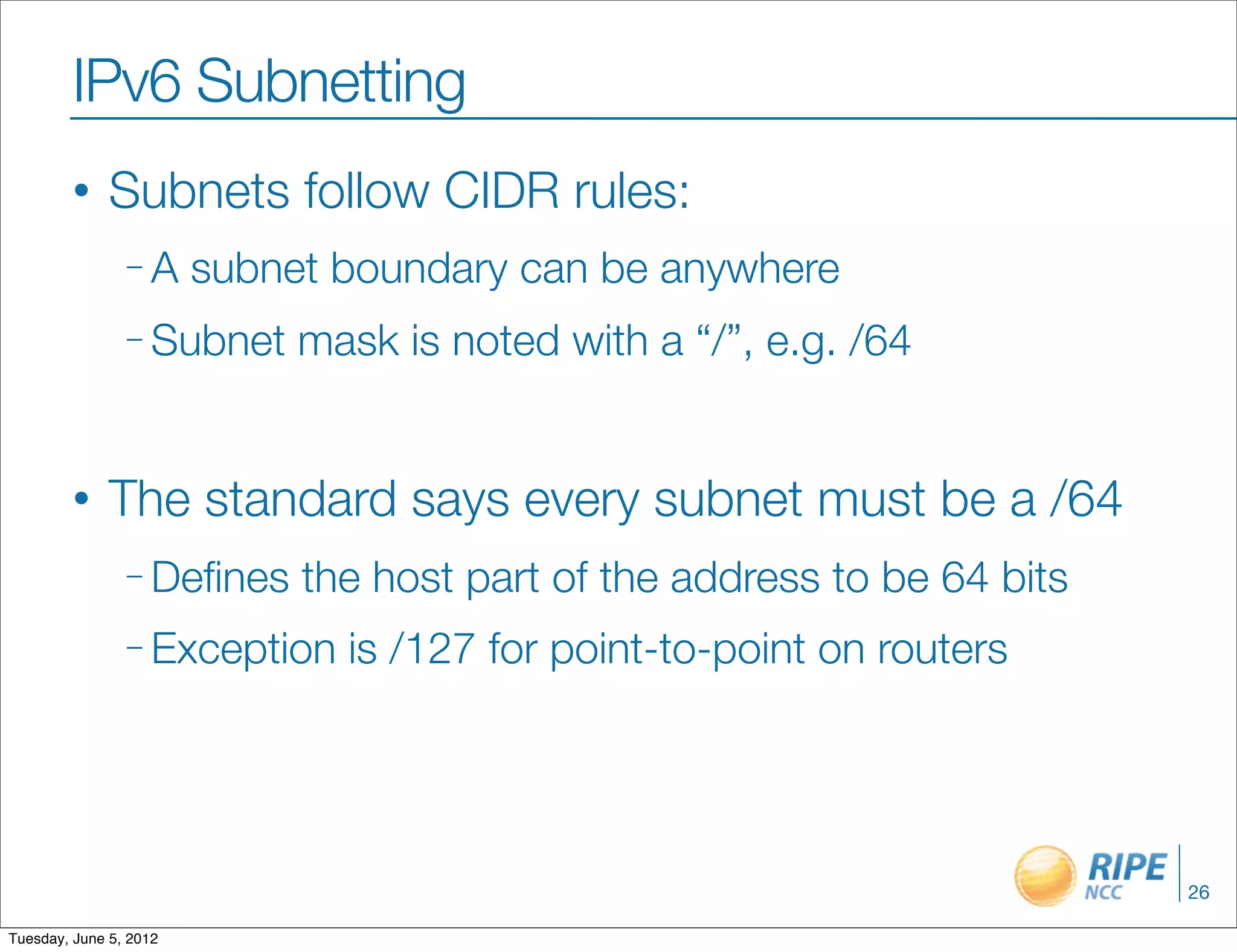 IPv6 Subnetting
        •     Subnets follow CIDR rules:
                –A      subnet boundary can be anywhere
                – Subnet     mask is noted with a “/”, e.g. /64


        •     The standard says every subnet must be a /64
                – Deﬁnes     the host part of the address to be 64 bits
                – Exception    is /127 for point-to-point on routers




                                                                          26

Tuesday, June 5, 2012
 