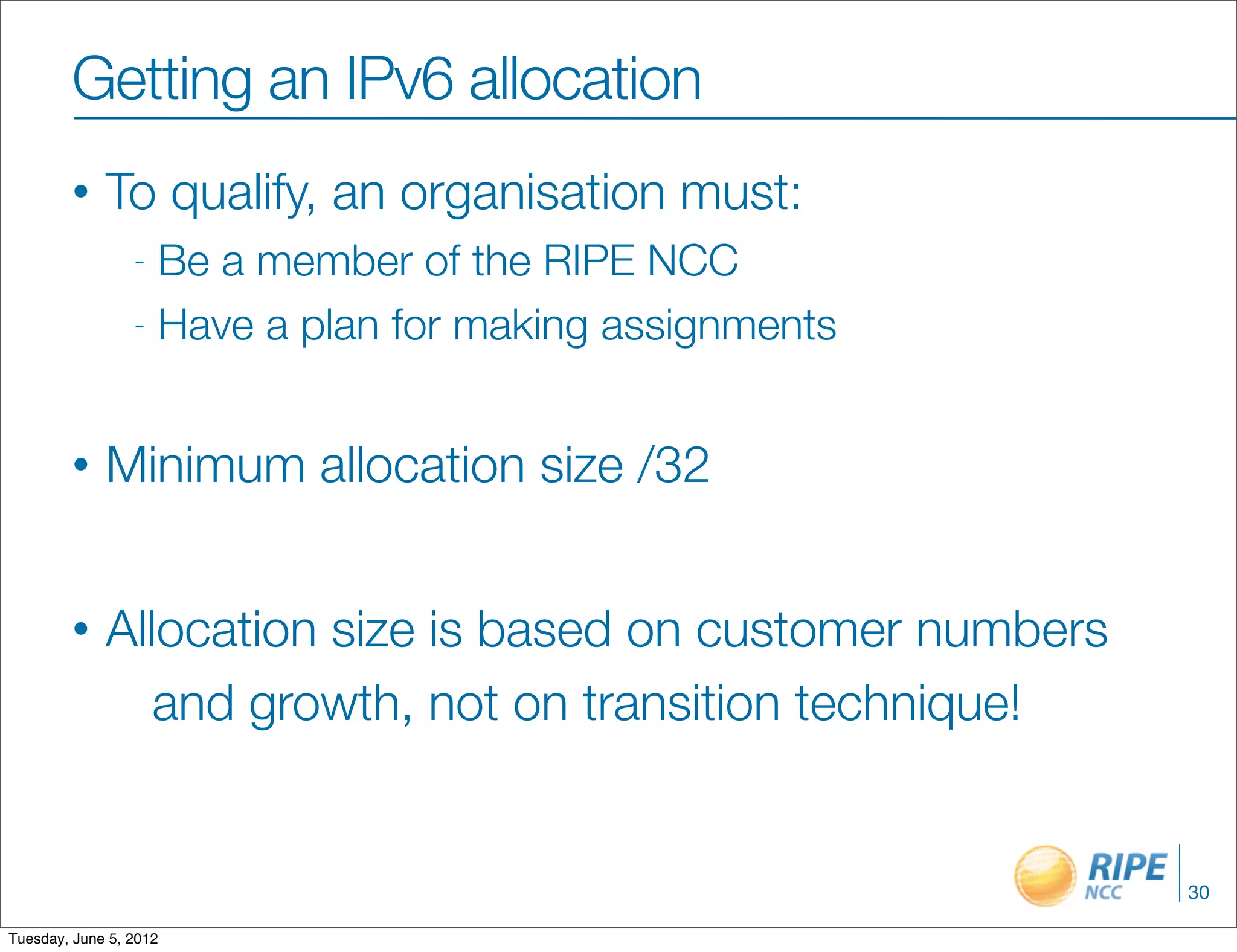 Getting an IPv6 allocation
        •    To qualify, an organisation must:
                 - Be a member of the RIPE NCC
                 - Have a plan for making assignments



        •    Minimum allocation size /32


        •    Allocation size is based on customer numbers
                and growth, not on transition technique!


                                                            30

Tuesday, June 5, 2012
 