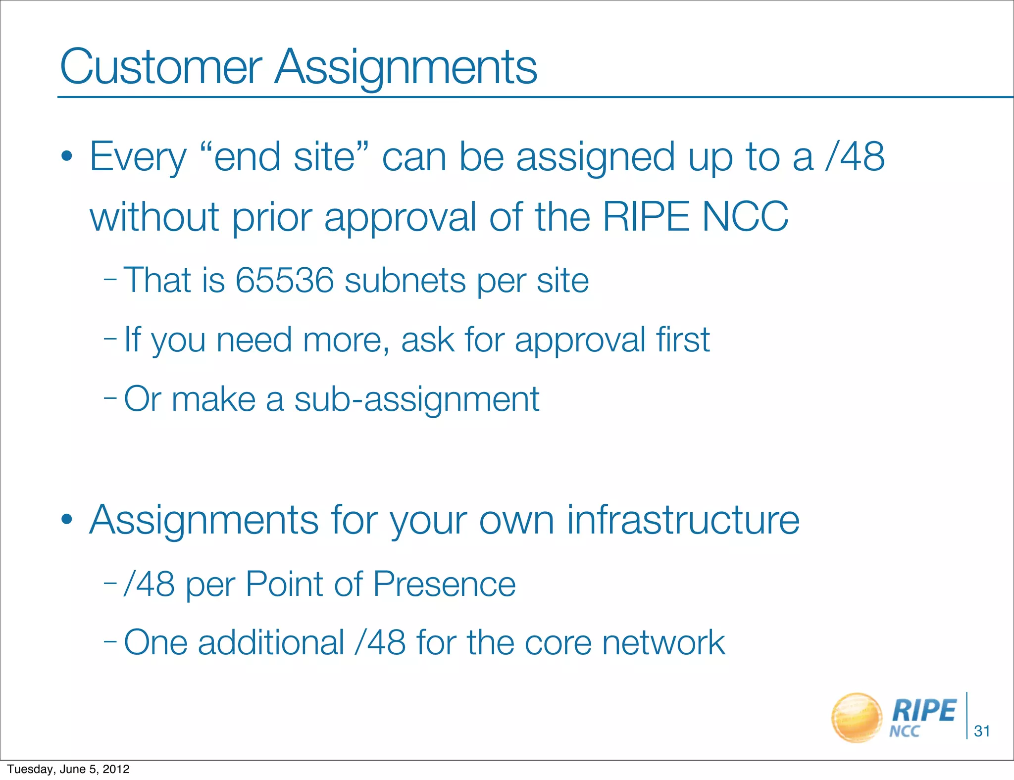 Customer Assignments
        •     Every “end site” can be assigned up to a /48
              without prior approval of the RIPE NCC
                – That     is 65536 subnets per site
                – If    you need more, ask for approval ﬁrst
                – Or     make a sub-assignment


        •     Assignments for your own infrastructure
                – /48     per Point of Presence
                – One      additional /48 for the core network

                                                                 31

Tuesday, June 5, 2012
 
