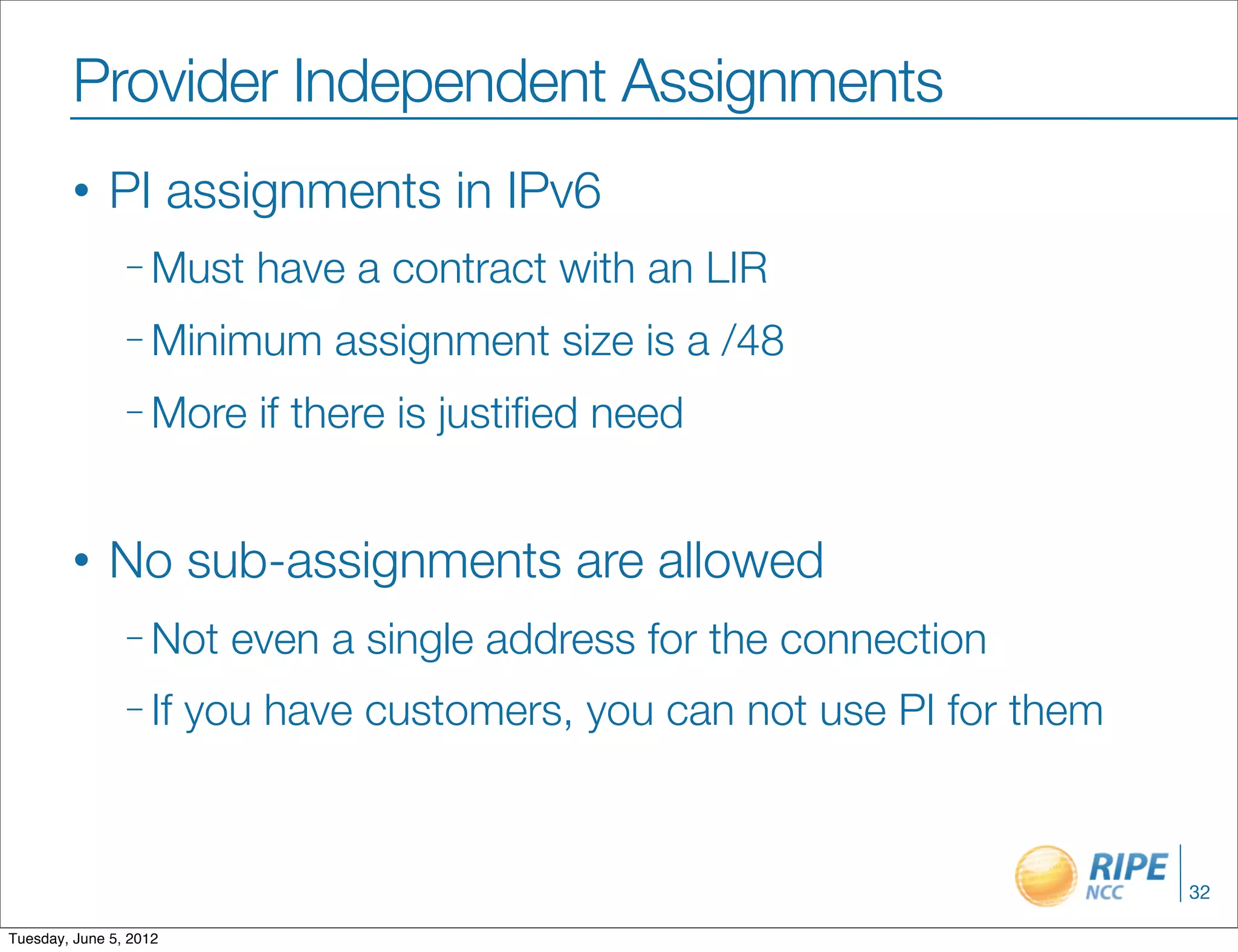 Provider Independent Assignments
        •     PI assignments in IPv6
                – Must     have a contract with an LIR
                – Minimum      assignment size is a /48
                – More     if there is justiﬁed need


        •     No sub-assignments are allowed
                – Not     even a single address for the connection
                – If    you have customers, you can not use PI for them



                                                                          32

Tuesday, June 5, 2012
 
