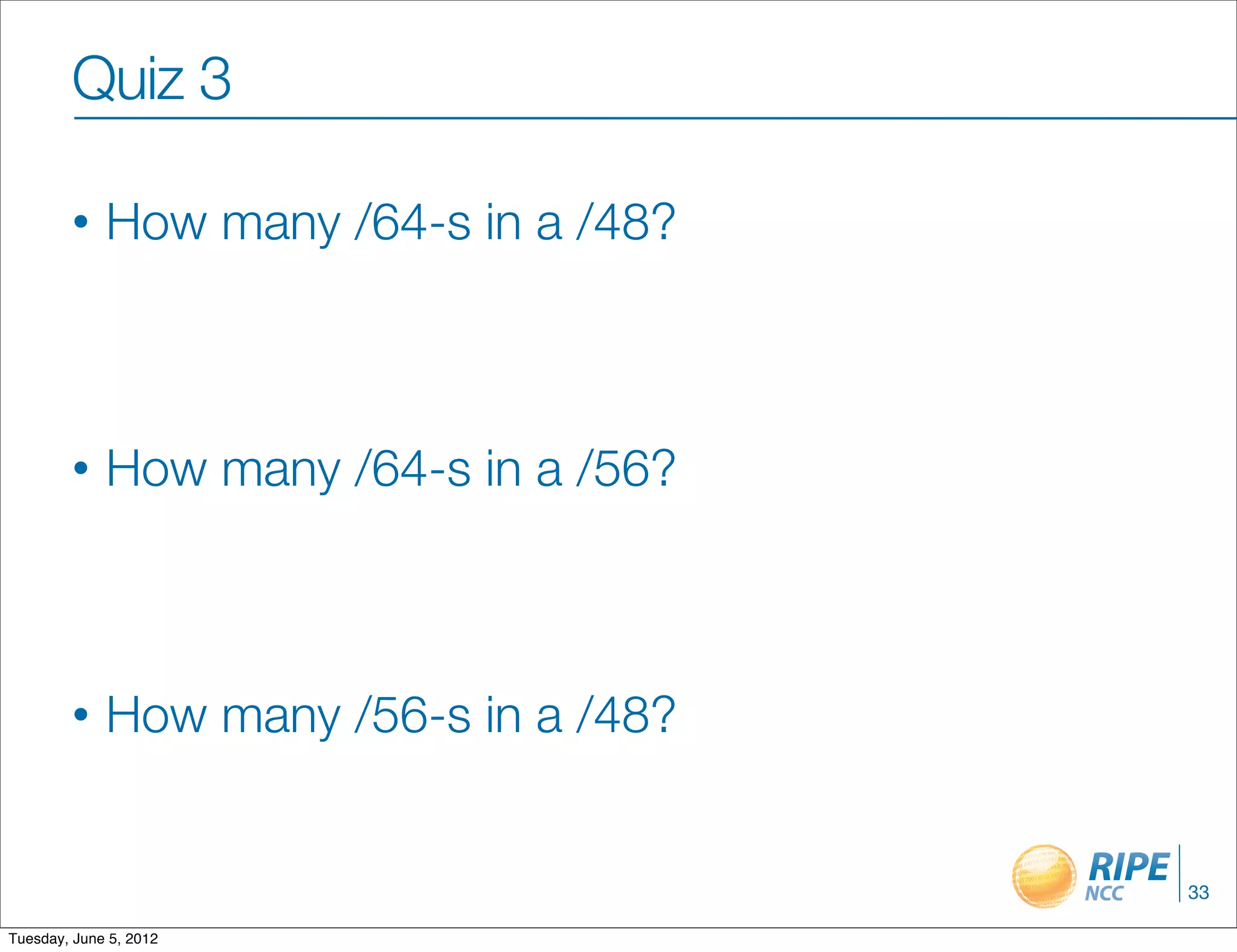 Quiz 3

        •    How many /64-s in a /48?



        •    How many /64-s in a /56?



        •    How many /56-s in a /48?


                                        33

Tuesday, June 5, 2012
 