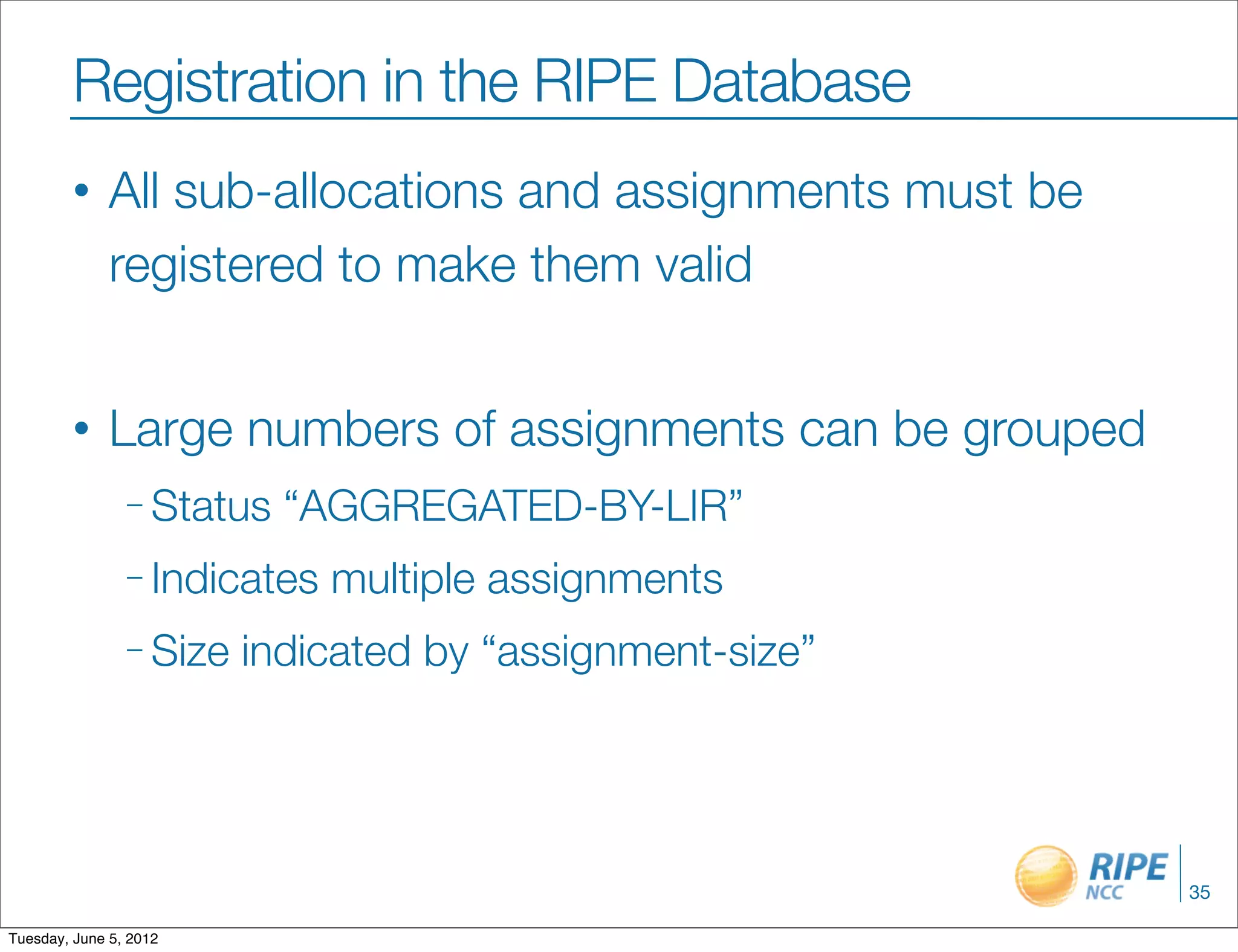 Registration in the RIPE Database
        •     All sub-allocations and assignments must be
              registered to make them valid


        •     Large numbers of assignments can be grouped
                – Status   “AGGREGATED-BY-LIR”
                – Indicates   multiple assignments
                – Size   indicated by “assignment-size”




                                                            35

Tuesday, June 5, 2012
 