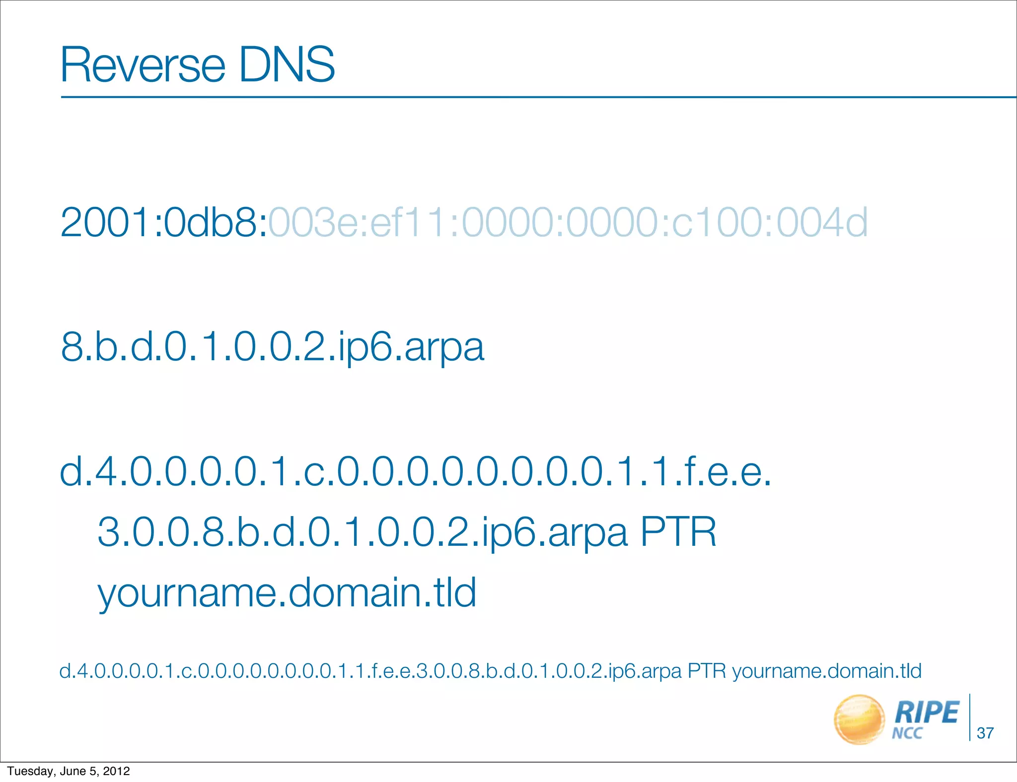 Reverse DNS


         2001:0db8:003e:ef11:0000:0000 :c100: 004d

         8.b.d.0.1.0.0.2.ip6.arpa

        d.4.0.0.0.0.1.c.0.0.0.0.0.0.0.0.1.1.f.e.e.
          3.0.0.8.b.d.0.1.0.0.2.ip6.arpa PTR
          yourname.domain.tld
        d.4.0.0.0.0.1.c.0.0.0.0.0.0.0.0.1.1.f.e.e.3.0.0.8.b.d.0.1.0.0.2.ip6.arpa PTR yourname.domain.tld

                                                                                                           37

Tuesday, June 5, 2012
 