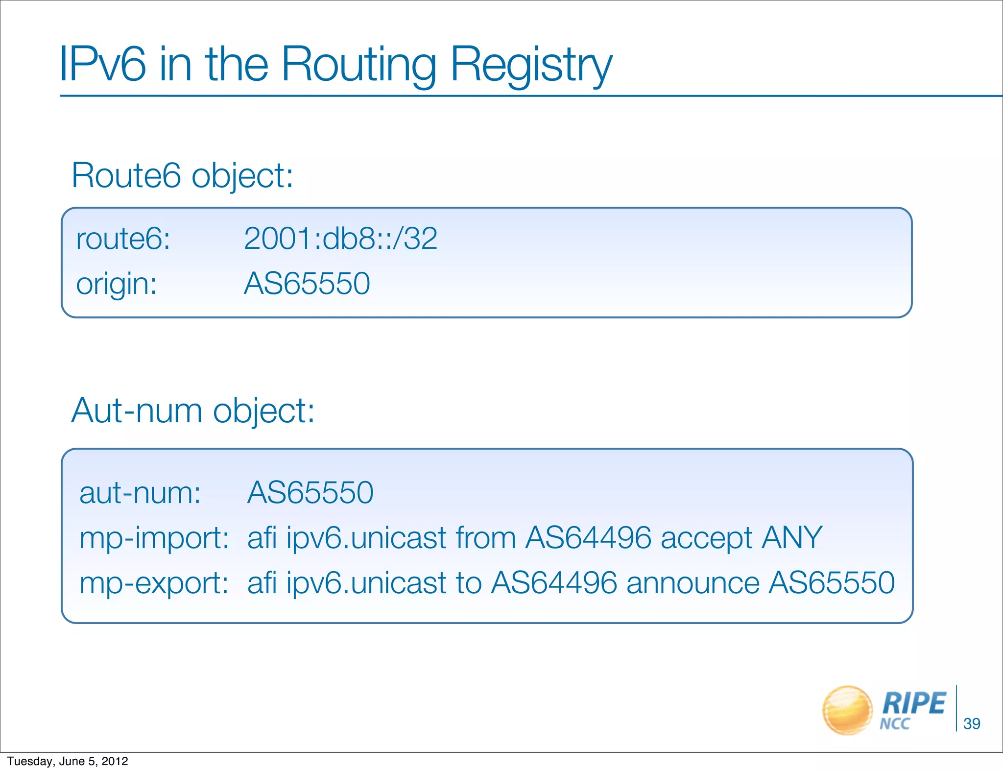 IPv6 in the Routing Registry

           Route6 object:
           route6:	     2001:db8::/32
           origin:	     AS65550



           Aut-num object:

            aut-num:	 AS65550
            mp-import:	 aﬁ ipv6.unicast from AS64496 accept ANY
            mp-export:	 aﬁ ipv6.unicast to AS64496 announce AS65550



                                                                      39

Tuesday, June 5, 2012
 