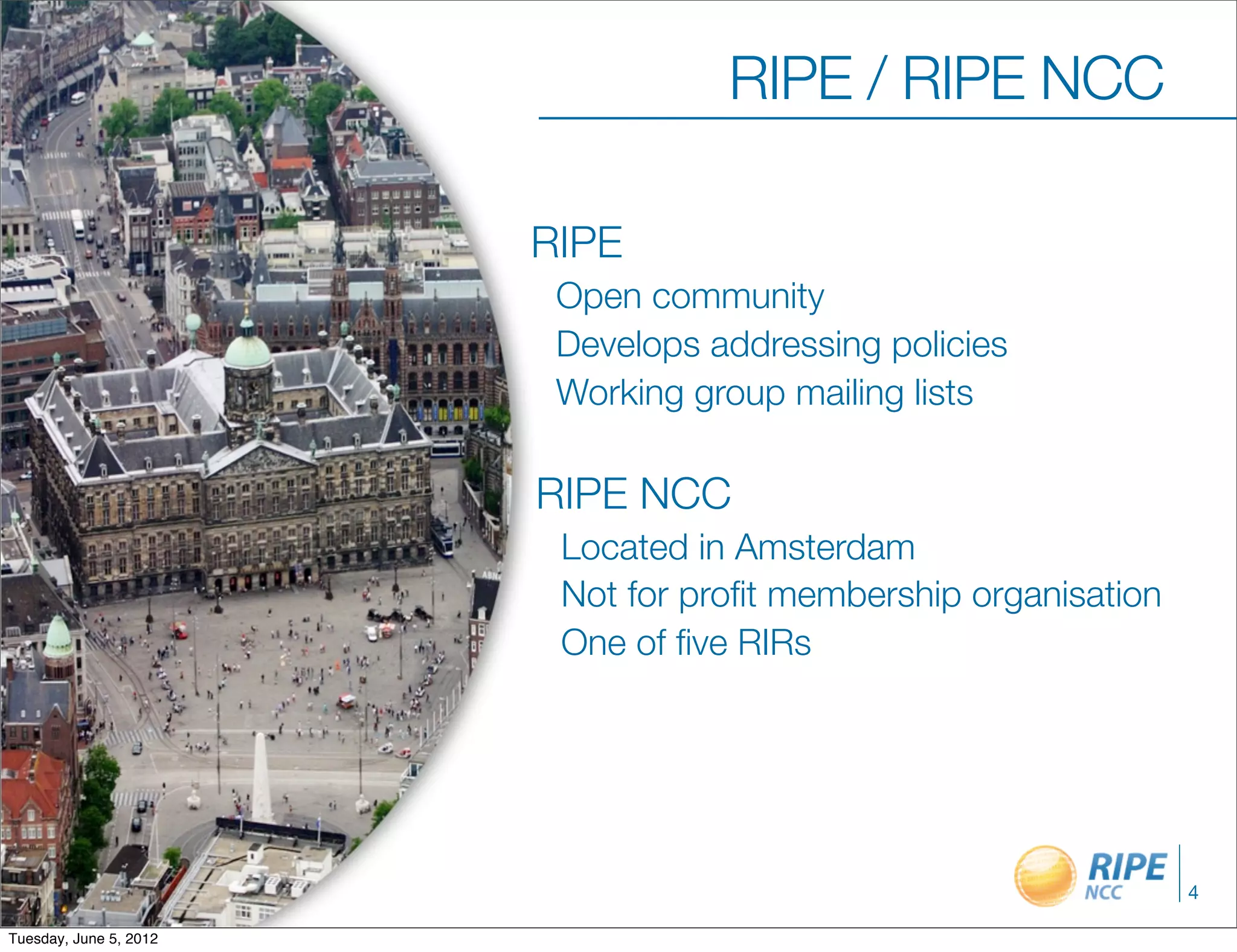 RIPE / RIPE NCC

                        RIPE
                         Open community
                         Develops addressing policies
                         Working group mailing lists

                        RIPE NCC
                         Located in Amsterdam
                         Not for proﬁt membership organisation
                         One of ﬁve RIRs




                                                                 4

Tuesday, June 5, 2012
 