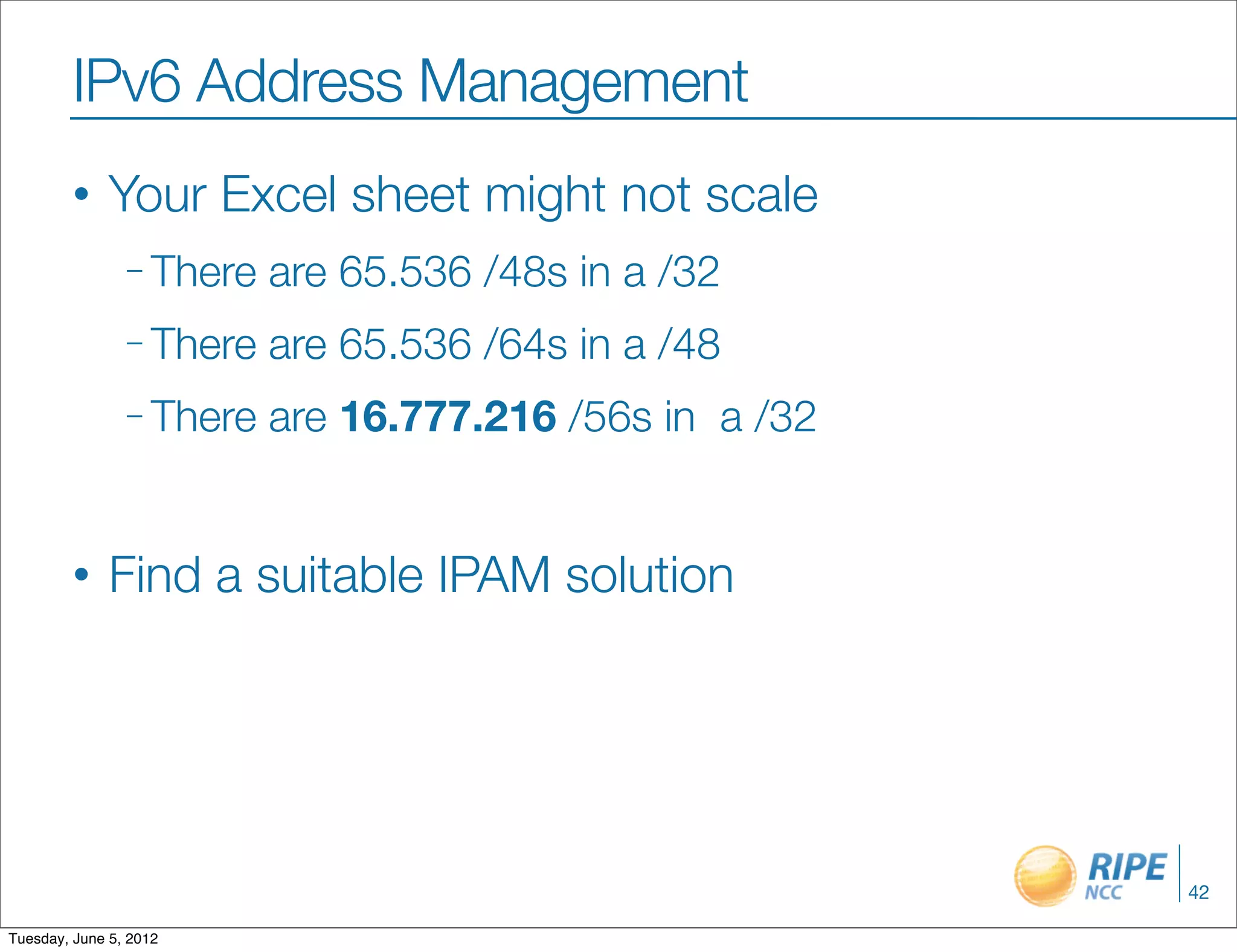 IPv6 Address Management
        •     Your Excel sheet might not scale
                – There   are 65.536 /48s in a /32
                – There   are 65.536 /64s in a /48
                – There   are 16.777.216 /56s in a /32


        •     Find a suitable IPAM solution




                                                         42

Tuesday, June 5, 2012
 