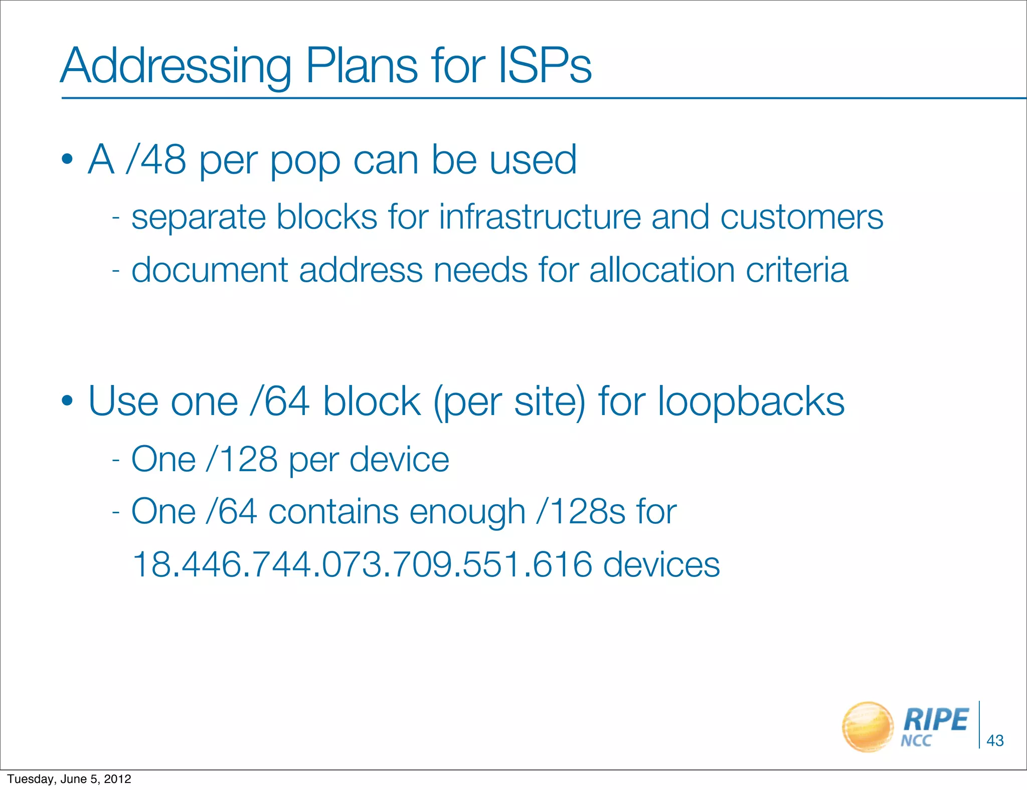 Addressing Plans for ISPs
        •    A /48 per pop can be used
                 - separate blocks for infrastructure and customers
                 - document address needs for allocation criteria




        •    Use one /64 block (per site) for loopbacks
                 - One /128 per device
                 - One /64 contains enough /128s for

                   18.446.744.073.709.551.616 devices



                                                                      43

Tuesday, June 5, 2012
 