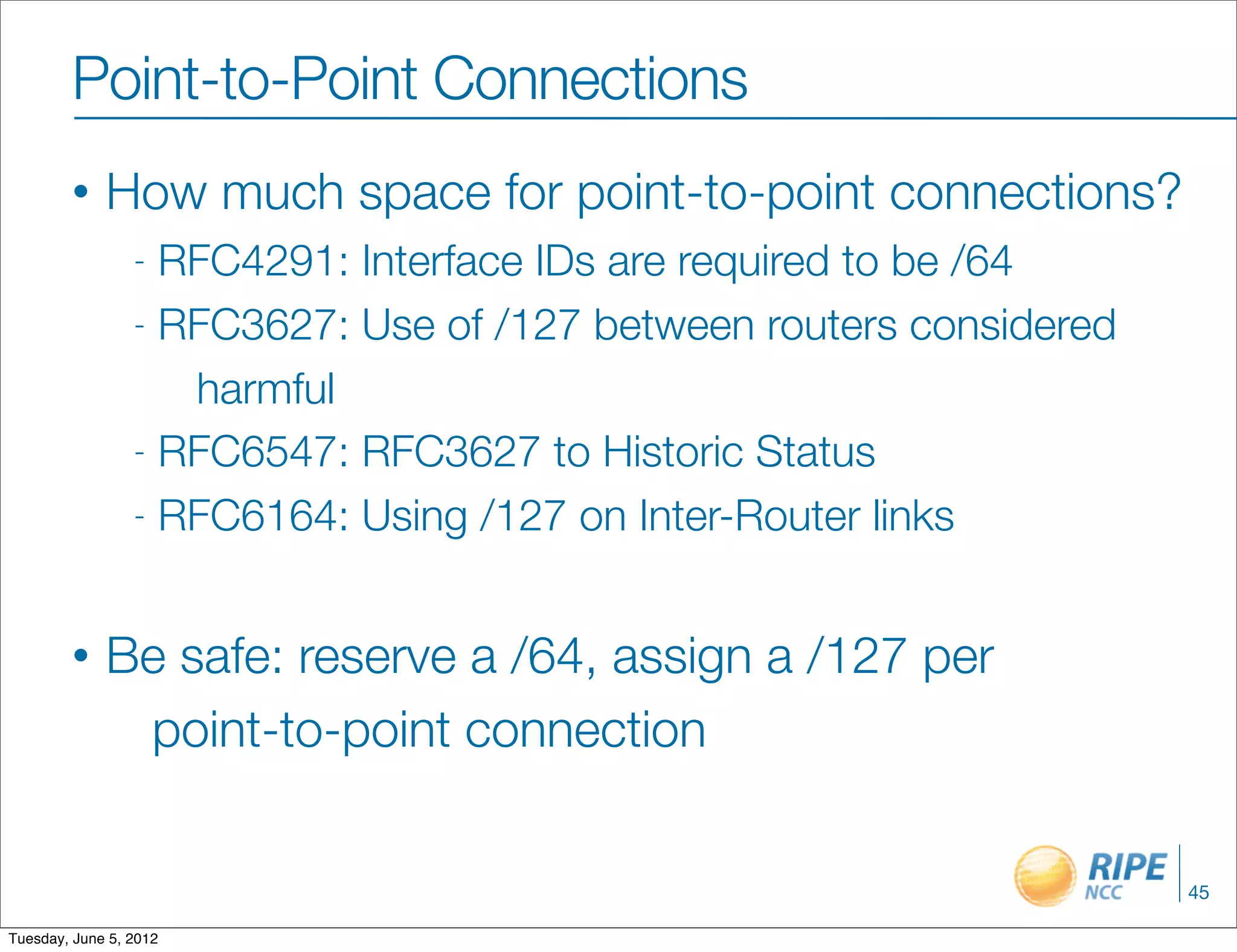 Point-to-Point Connections
        •    How much space for point-to-point connections?
                 - RFC4291: Interface IDs are required to be /64
                 - RFC3627: Use of /127 between routers considered

                    harmful
                 - RFC6547: RFC3627 to Historic Status

                 - RFC6164: Using /127 on Inter-Router links



        •    Be safe: reserve a /64, assign a /127 per
              point-to-point connection


                                                                     45

Tuesday, June 5, 2012
 