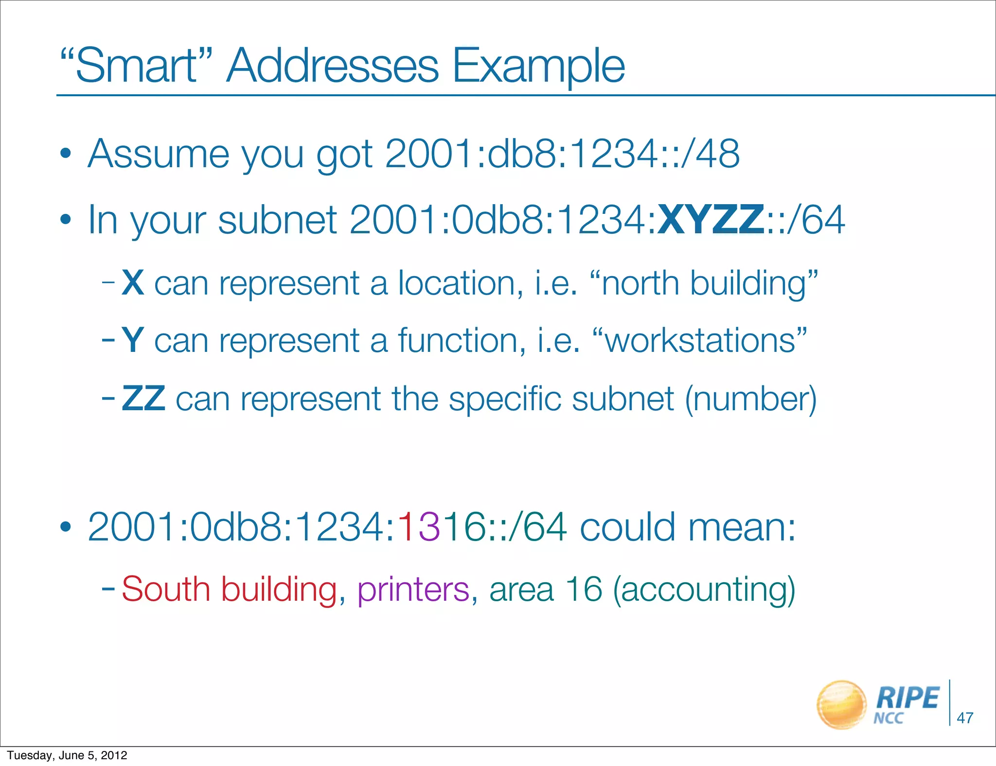 “Smart” Addresses Example
        •     Assume you got 2001:db8:1234::/48
        •     In your subnet 2001:0db8:1234:XYZZ::/64
                –X      can represent a location, i.e. “north building”
                –Y      can represent a function, i.e. “workstations”
                – ZZ     can represent the speciﬁc subnet (number)


        •     2001:0db8:1234:1316::/64 could mean:
                – South     building, printers, area 16 (accounting)


                                                                          47

Tuesday, June 5, 2012
 