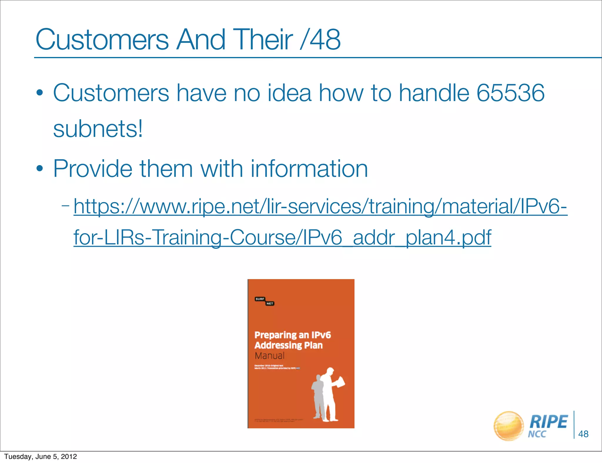 Customers And Their /48
        •     Customers have no idea how to handle 65536
              subnets!
        •     Provide them with information
                – https://www.ripe.net/lir-services/training/material/IPv6-

                    for-LIRs-Training-Course/IPv6_addr_plan4.pdf




                                                                              48

Tuesday, June 5, 2012
 
