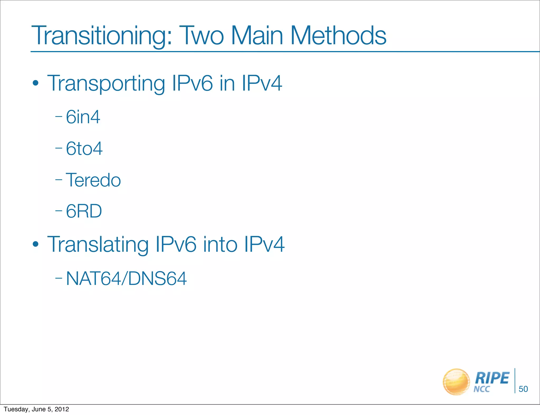 Transitioning: Two Main Methods
        •     Transporting IPv6 in IPv4
                – 6in4

                – 6to4

                – Teredo

                – 6RD

        •     Translating IPv6 into IPv4
                – NAT64/DNS64




                                           50

Tuesday, June 5, 2012
 