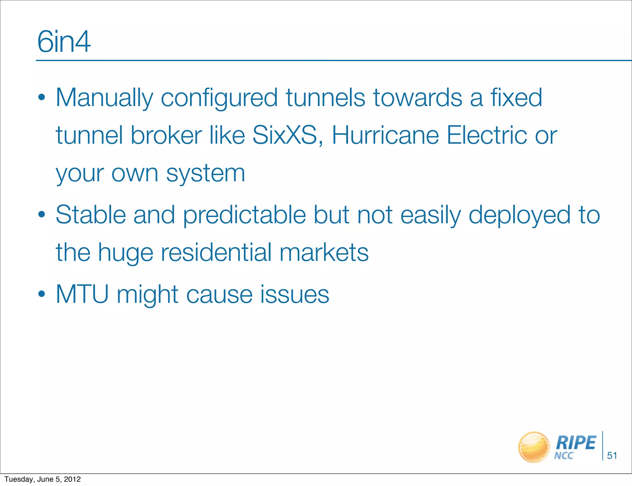 6in4
        •     Manually conﬁgured tunnels towards a ﬁxed
              tunnel broker like SixXS, Hurricane Electric or
              your own system
        •     Stable and predictable but not easily deployed to
              the huge residential markets
        •     MTU might cause issues




                                                                  51

Tuesday, June 5, 2012
 