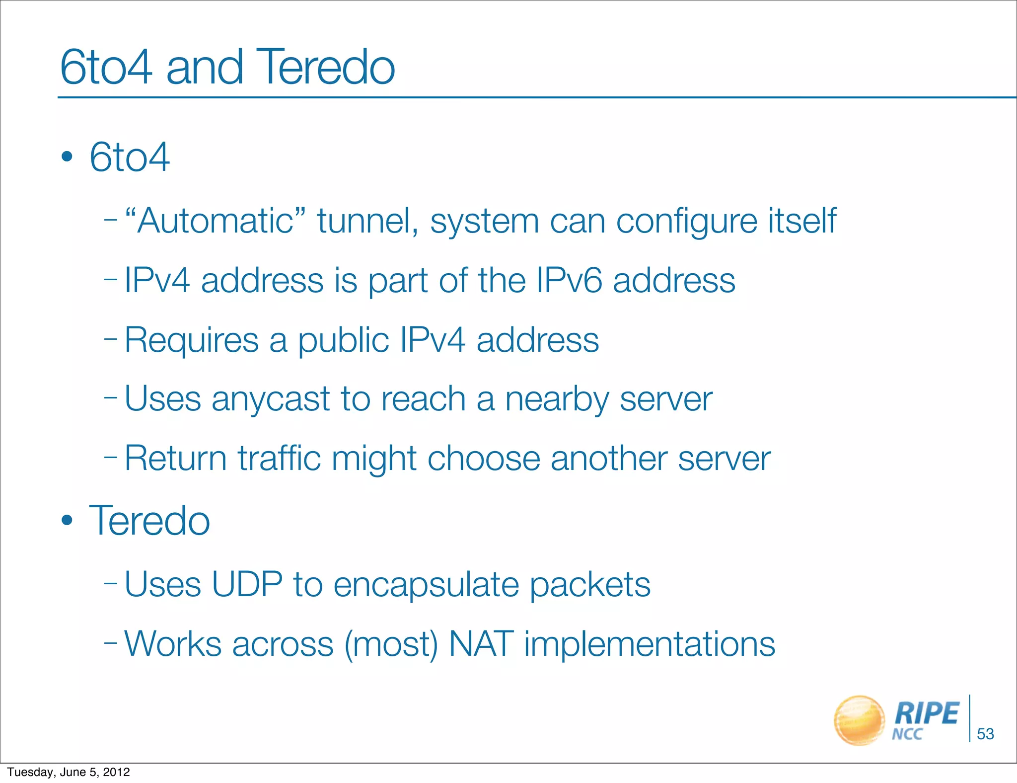 6to4 and Teredo
        •     6to4
                – “Automatic”   tunnel, system can conﬁgure itself
                – IPv4   address is part of the IPv6 address
                – Requires   a public IPv4 address
                – Uses   anycast to reach a nearby server
                – Return   trafﬁc might choose another server
        •     Teredo
                – Uses   UDP to encapsulate packets
                – Works    across (most) NAT implementations

                                                                     53

Tuesday, June 5, 2012
 