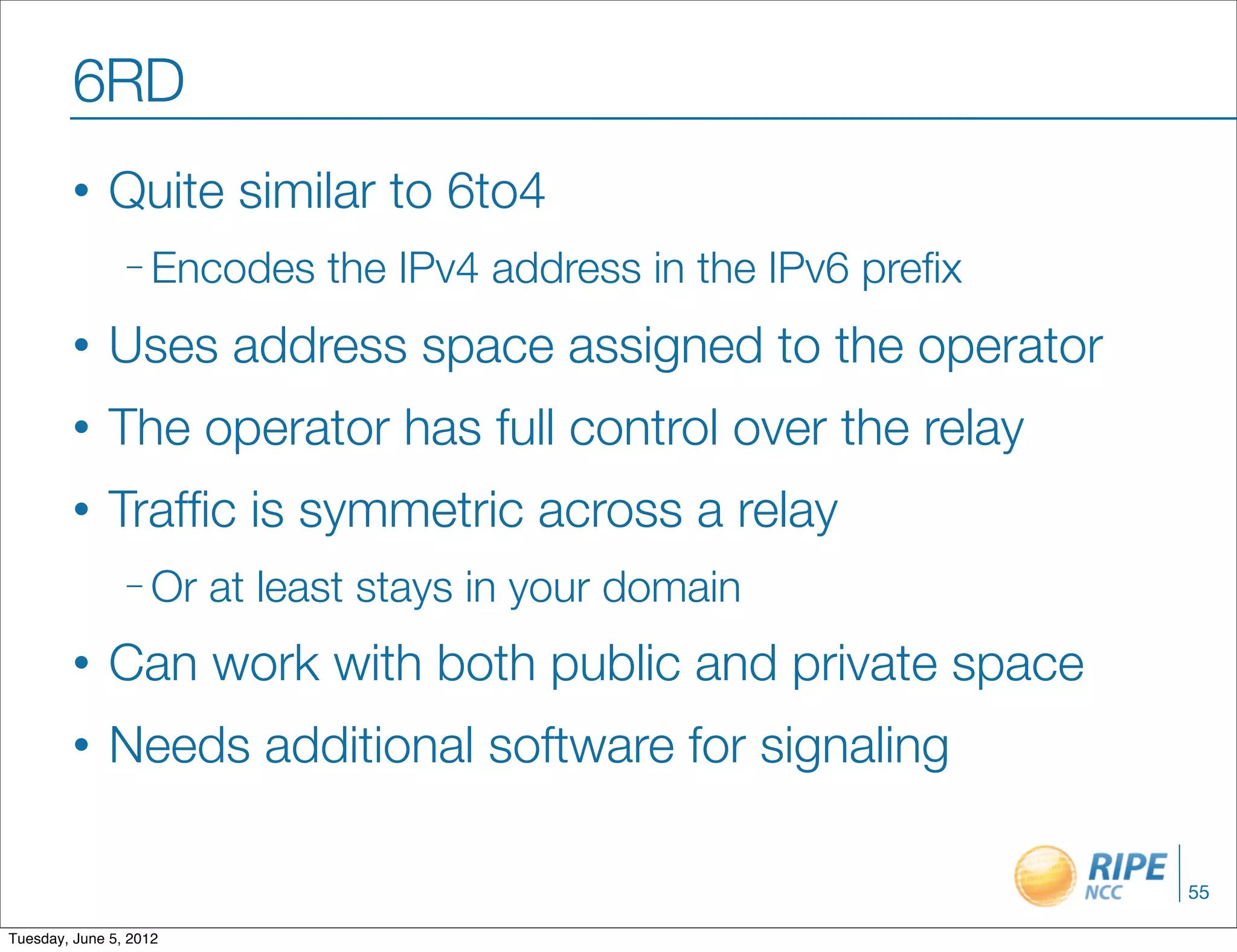 6RD
        •     Quite similar to 6to4
                – Encodes     the IPv4 address in the IPv6 preﬁx
        •     Uses address space assigned to the operator
        •     The operator has full control over the relay
        •     Trafﬁc is symmetric across a relay
                – Or    at least stays in your domain
        •     Can work with both public and private space
        •     Needs additional software for signaling

                                                                   55

Tuesday, June 5, 2012
 