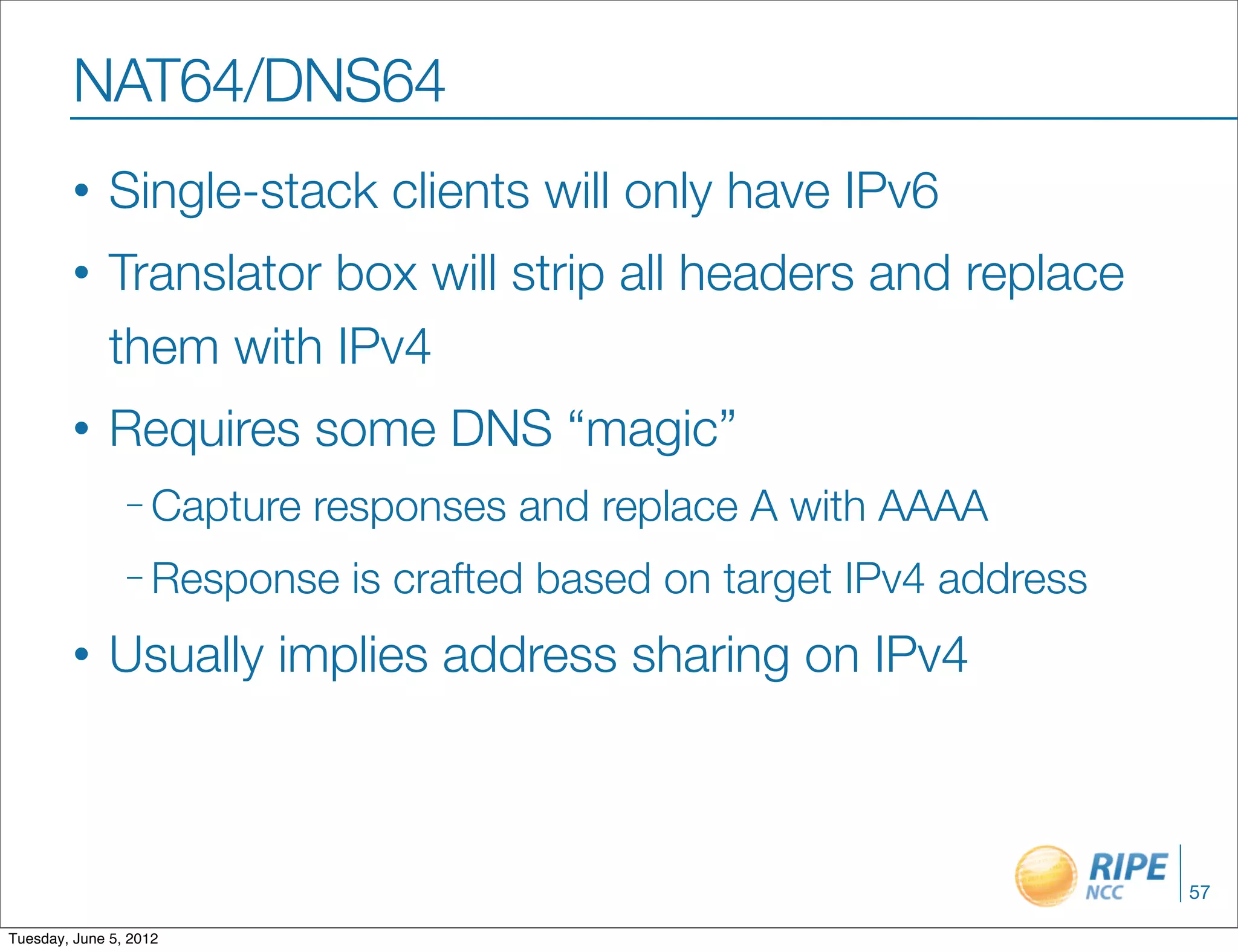 NAT64/DNS64
        •     Single-stack clients will only have IPv6
        •     Translator box will strip all headers and replace
              them with IPv4
        •     Requires some DNS “magic”
                – Capture   responses and replace A with AAAA
                – Response   is crafted based on target IPv4 address
        •     Usually implies address sharing on IPv4



                                                                       57

Tuesday, June 5, 2012
 