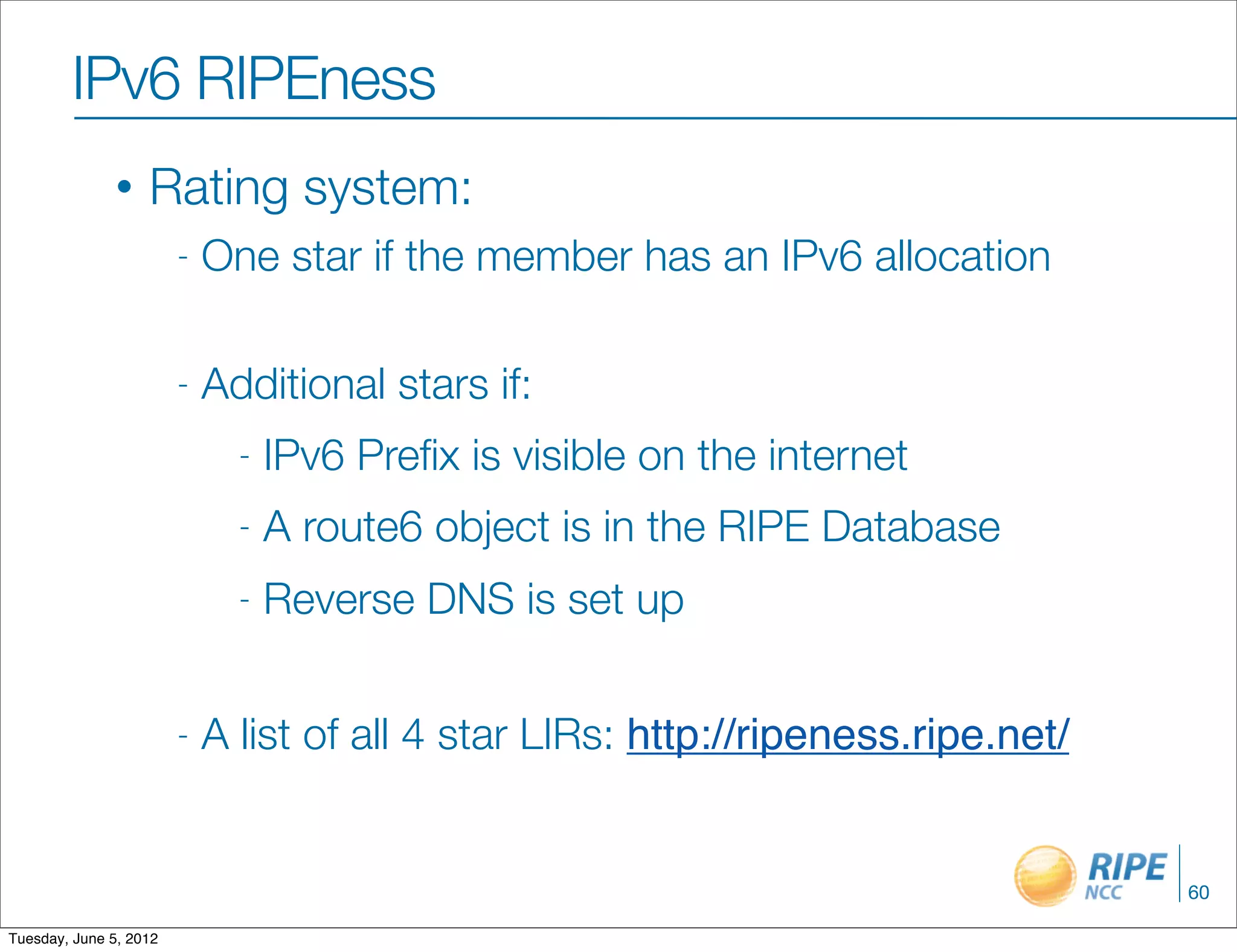 IPv6 RIPEness
               •   Rating system:
                        -   One star if the member has an IPv6 allocation

                        -   Additional stars if:
                              -   IPv6 Preﬁx is visible on the internet
                              -   A route6 object is in the RIPE Database
                              -   Reverse DNS is set up


                        -   A list of all 4 star LIRs: http://ripeness.ripe.net/


                                                                                   60

Tuesday, June 5, 2012
 