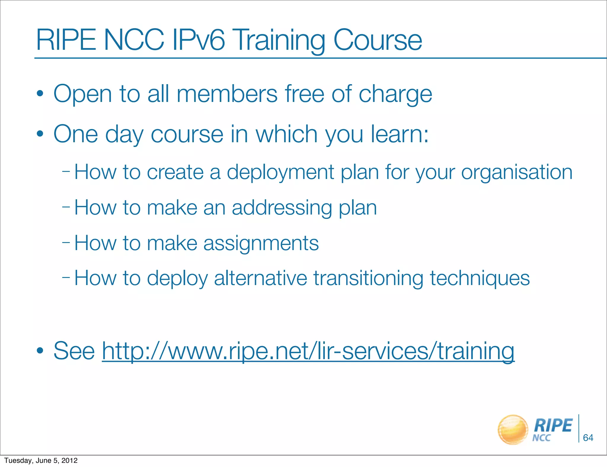 RIPE NCC IPv6 Training Course
        •     Open to all members free of charge
        •     One day course in which you learn:
                – How   to create a deployment plan for your organisation
                – How   to make an addressing plan
                – How   to make assignments
                – How   to deploy alternative transitioning techniques


        •     See http://www.ripe.net/lir-services/training


                                                                            64

Tuesday, June 5, 2012
 