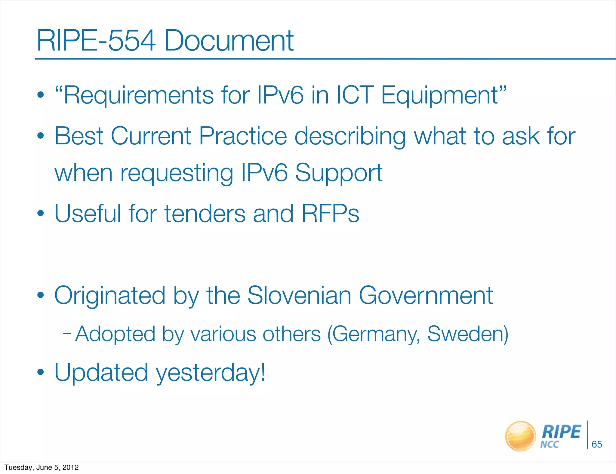 RIPE-554 Document
        •     “Requirements for IPv6 in ICT Equipment”
        •     Best Current Practice describing what to ask for
              when requesting IPv6 Support
        •     Useful for tenders and RFPs


        •     Originated by the Slovenian Government
                – Adopted   by various others (Germany, Sweden)
        •     Updated yesterday!

                                                                  65

Tuesday, June 5, 2012
 
