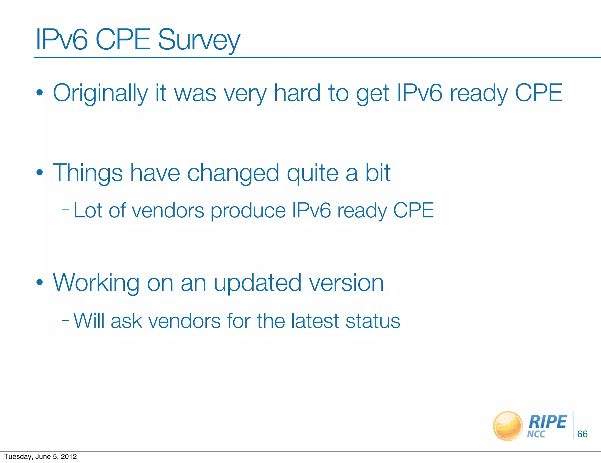 IPv6 CPE Survey
        •     Originally it was very hard to get IPv6 ready CPE


        •     Things have changed quite a bit
                – Lot    of vendors produce IPv6 ready CPE


        •     Working on an updated version
                – Will   ask vendors for the latest status




                                                                  66

Tuesday, June 5, 2012
 