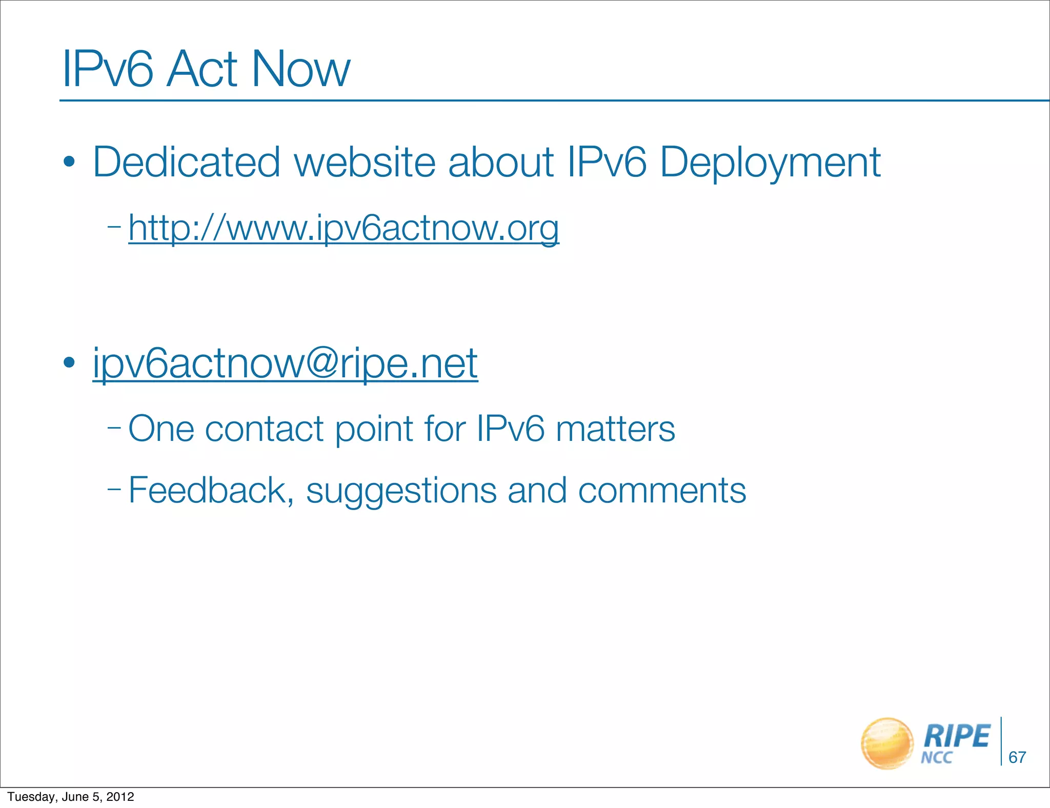 IPv6 Act Now
        •     Dedicated website about IPv6 Deployment
                – http://www.ipv6actnow.org




        •     ipv6actnow@ripe.net
                – One   contact point for IPv6 matters
                – Feedback,   suggestions and comments




                                                         67

Tuesday, June 5, 2012
 