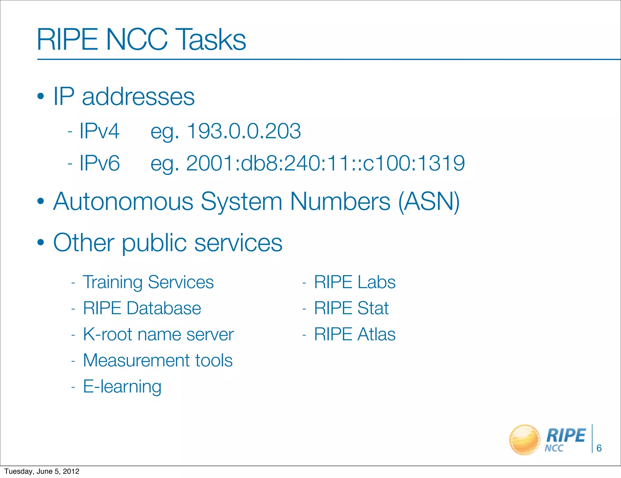 RIPE NCC Tasks
        •    IP addresses
                 - IPv4         eg. 193.0.0.203
                 - IPv6         eg. 2001:db8:240:11::c100:1319
        •    Autonomous System Numbers (ASN)
        •    Other public services
                  -     Training Services     -   RIPE Labs
                  -     RIPE Database         -   RIPE Stat
                  -     K-root name server    -   RIPE Atlas
                  -     Measurement tools
                  -     E-learning


                                                                 6

Tuesday, June 5, 2012
 