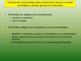 El dilema de la arqueología sobre el desarrollo cultural; el cambio
tecnológico y cambio agrícola en la Amazonia
• El hombre se adapta a los ecosistemas
– Cazador y recolector
– Semi nómada
• El hombre adapta los ecosistemas a sus necesidades
– Modifica el ambiente, paisaje o el ecosistema a sus necesidades
– Dirige y genera nuevos procesos eco sistémicos en zonas de
llanuras
– Reconfigura el paisaje: Erickson y la arqueología del paisaje
 