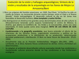 Evolución de la visión y hallazgos arqueológicos; Síntesis de la
visión y resultados de la arqueología en los llanos de Mojos La
Amazonia/Beni
1 libro Los orígenes del hombre americano en 1949. Paul Rivet. “el Pacífico ha sido un
medio de enlace, no reconocido durante mucho tiempo, entre el Viejo y el Nuevo
Mundo” Visión antropológica: El desarrollo cultural se dio en las zonas mas
favorables al desarrollo humano; clima templado y suelos fértiles
2 Se distinguieron en América tres grandes zonas denominadas áreas de alta cultura: la
Mesoamericana teniendo como espacio fundamental el centro de México; la
Andina, que abarca la Cordillera de los Andes y la Circuncaribe, como una zona
intermedia. El resto queda como área marginal. MITO DE LAS ÁREAS DE ALTA
CULTURA
• Condicionando a la geografía económica, que busca entender el efecto de las
relaciones de los factores físicos, organización económica y política en las
ocupaciones productivas y la distribución de su producción, determinando
densidad poblacional y distribución. El Beni no tiene futuro de Desarrollo (PLUS-
1999)
• Actualmente esta es la Posición Ambientalista: Meggers 80s;1991, 1995; …
Lombardo, et al 2012; factores físicos condicional los demás: Clima y fertilidad son
determinantes.
• Se adaptan al ambiente desarrollando culturas avanzadas donde hay condiciones y
manteniendo culturas precarias donde no hay condiciones o hay limitaciones
ecológicas
 