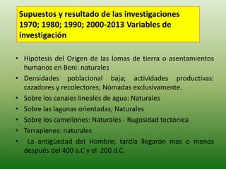 Supuestos y resultado de las investigaciones
1970; 1980; 1990; 2000-2013 Variables de
investigación
• Hipótesis del Origen de las lomas de tierra o asentamientos
humanos en Beni: naturales
• Densidades poblacional baja; actividades productivas:
cazadores y recolectores; Nómadas exclusivamente.
• Sobre los canales lineales de agua: Naturales
• Sobre las lagunas orientadas; Naturales
• Sobre los camellones: Naturales - Rugosidad tectónica
• Terraplenes: naturales
• La antigüedad del Hombre; tardía llegaron mas o menos
después del 400 a.C y el 200 d.C.
 