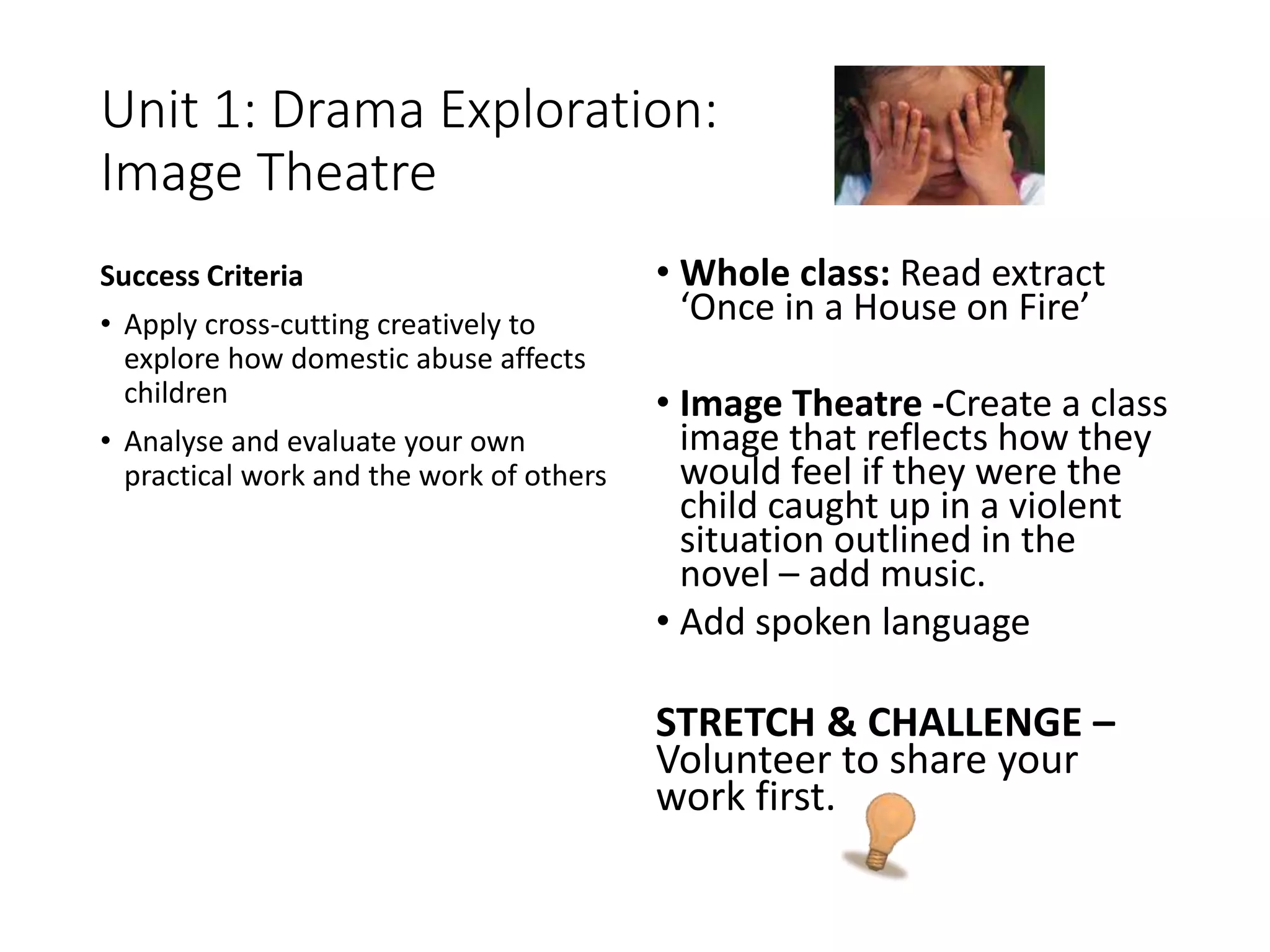 Unit 1: Drama Exploration:
Image Theatre
Success Criteria
• Apply cross-cutting creatively to
explore how domestic abuse affects
children
• Analyse and evaluate your own
practical work and the work of others
• Whole class: Read extract
‘Once in a House on Fire’
• Image Theatre -Create a class
image that reflects how they
would feel if they were the
child caught up in a violent
situation outlined in the
novel – add music.
• Add spoken language
STRETCH & CHALLENGE –
Volunteer to share your
work first.
 