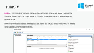 T1.Hyper-V
Hyper-Vis a "type1" or "native" hypervisor.That means it has direct access to the physical machine's hardware. The
standalone version of Hyper-Vwill run on "bare metal" — that is, you don't have to install it on an underlying host
operating system.
Hyper-Vwas first released alongside Windows Server 2008, and has been available without charge for all the Windows
Server and some client operating systems since.
 